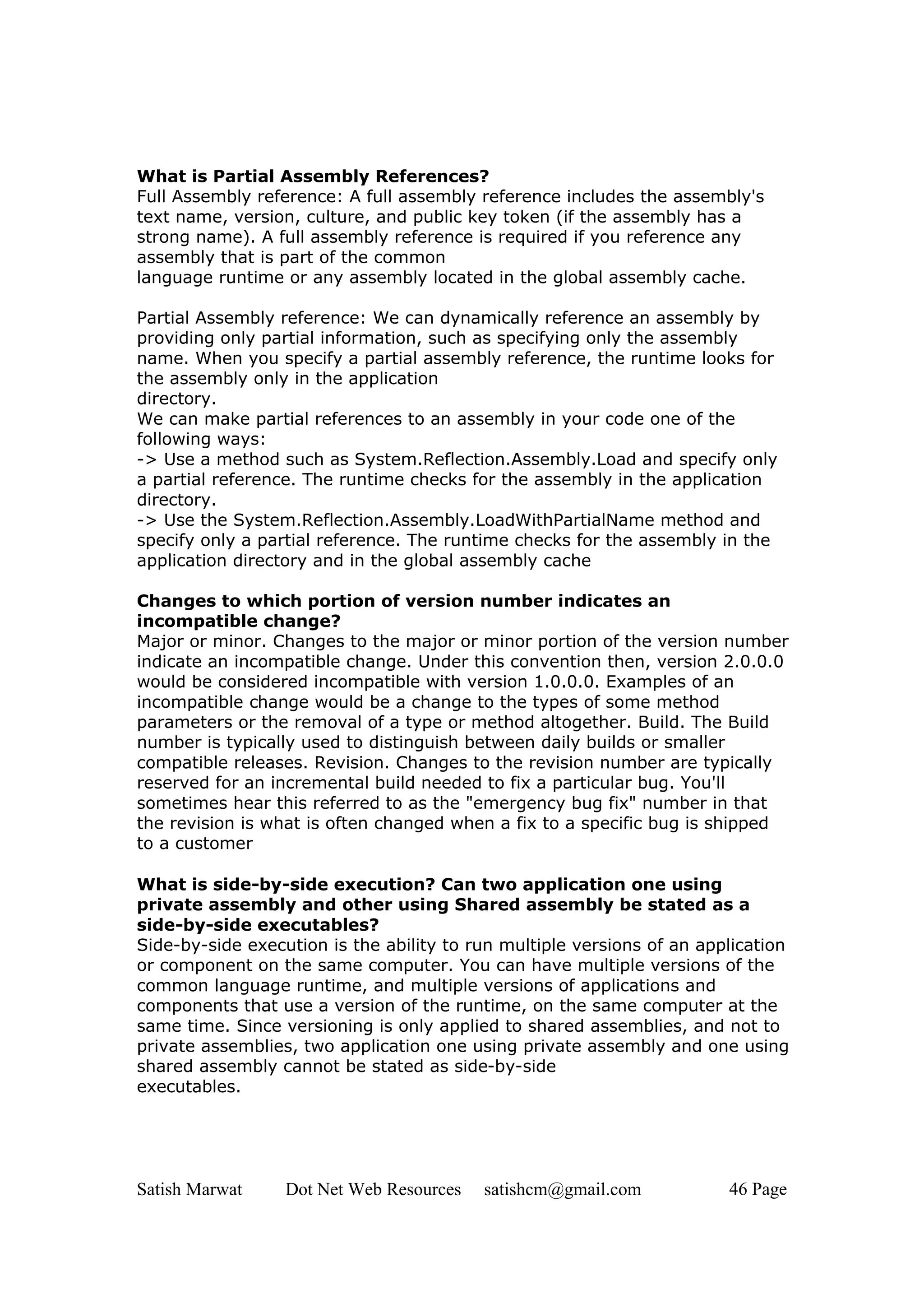 What is Partial Assembly References?
Full Assembly reference: A full assembly reference includes the assembly's
text name, version, culture, and public key token (if the assembly has a
strong name). A full assembly reference is required if you reference any
assembly that is part of the common
language runtime or any assembly located in the global assembly cache.

Partial Assembly reference: We can dynamically reference an assembly by
providing only partial information, such as specifying only the assembly
name. When you specify a partial assembly reference, the runtime looks for
the assembly only in the application
directory.
We can make partial references to an assembly in your code one of the
following ways:
-> Use a method such as System.Reflection.Assembly.Load and specify only
a partial reference. The runtime checks for the assembly in the application
directory.
-> Use the System.Reflection.Assembly.LoadWithPartialName method and
specify only a partial reference. The runtime checks for the assembly in the
application directory and in the global assembly cache

Changes to which portion of version number indicates an
incompatible change?
Major or minor. Changes to the major or minor portion of the version number
indicate an incompatible change. Under this convention then, version 2.0.0.0
would be considered incompatible with version 1.0.0.0. Examples of an
incompatible change would be a change to the types of some method
parameters or the removal of a type or method altogether. Build. The Build
number is typically used to distinguish between daily builds or smaller
compatible releases. Revision. Changes to the revision number are typically
reserved for an incremental build needed to fix a particular bug. You'll
sometimes hear this referred to as the "emergency bug fix" number in that
the revision is what is often changed when a fix to a specific bug is shipped
to a customer

What is side-by-side execution? Can two application one using
private assembly and other using Shared assembly be stated as a
side-by-side executables?
Side-by-side execution is the ability to run multiple versions of an application
or component on the same computer. You can have multiple versions of the
common language runtime, and multiple versions of applications and
components that use a version of the runtime, on the same computer at the
same time. Since versioning is only applied to shared assemblies, and not to
private assemblies, two application one using private assembly and one using
shared assembly cannot be stated as side-by-side
executables.




Satish Marwat     Dot Net Web Resources   satishcm@gmail.com            46 Page
 