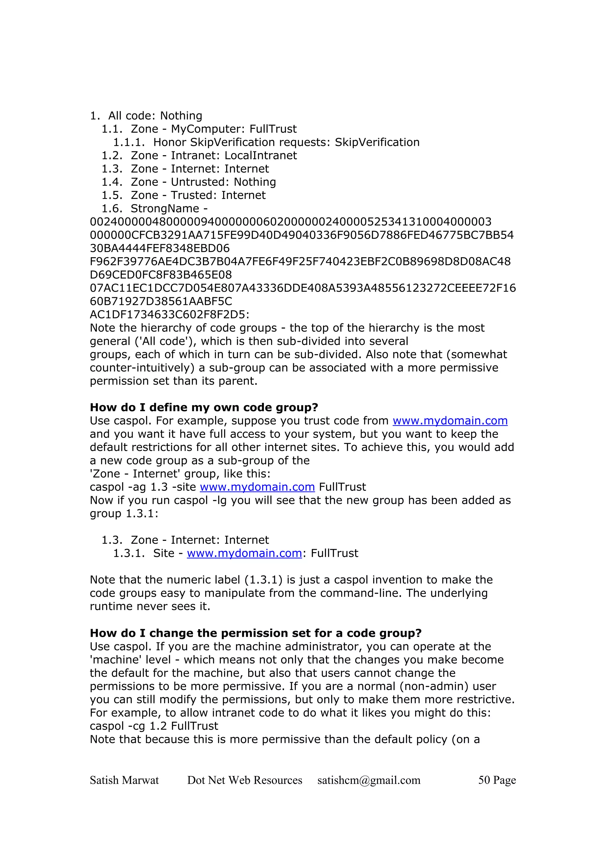 1. All code: Nothing
  1.1. Zone - MyComputer: FullTrust
    1.1.1. Honor SkipVerification requests: SkipVerification
  1.2. Zone - Intranet: LocalIntranet
  1.3. Zone - Internet: Internet
  1.4. Zone - Untrusted: Nothing
  1.5. Zone - Trusted: Internet
  1.6. StrongName -
0024000004800000940000000602000000240000525341310004000003
000000CFCB3291AA715FE99D40D49040336F9056D7886FED46775BC7BB54
30BA4444FEF8348EBD06
F962F39776AE4DC3B7B04A7FE6F49F25F740423EBF2C0B89698D8D08AC48
D69CED0FC8F83B465E08
07AC11EC1DCC7D054E807A43336DDE408A5393A48556123272CEEEE72F16
60B71927D38561AABF5C
AC1DF1734633C602F8F2D5:
Note the hierarchy of code groups - the top of the hierarchy is the most
general ('All code'), which is then sub-divided into several
groups, each of which in turn can be sub-divided. Also note that (somewhat
counter-intuitively) a sub-group can be associated with a more permissive
permission set than its parent.

How do I define my own code group?
Use caspol. For example, suppose you trust code from www.mydomain.com
and you want it have full access to your system, but you want to keep the
default restrictions for all other internet sites. To achieve this, you would add
a new code group as a sub-group of the
'Zone - Internet' group, like this:
caspol -ag 1.3 -site www.mydomain.com FullTrust
Now if you run caspol -lg you will see that the new group has been added as
group 1.3.1:

  1.3. Zone - Internet: Internet
    1.3.1. Site - www.mydomain.com: FullTrust

Note that the numeric label (1.3.1) is just a caspol invention to make the
code groups easy to manipulate from the command-line. The underlying
runtime never sees it.

How do I change the permission set for a code group?
Use caspol. If you are the machine administrator, you can operate at the
'machine' level - which means not only that the changes you make become
the default for the machine, but also that users cannot change the
permissions to be more permissive. If you are a normal (non-admin) user
you can still modify the permissions, but only to make them more restrictive.
For example, to allow intranet code to do what it likes you might do this:
caspol -cg 1.2 FullTrust
Note that because this is more permissive than the default policy (on a


Satish Marwat     Dot Net Web Resources    satishcm@gmail.com             50 Page
 