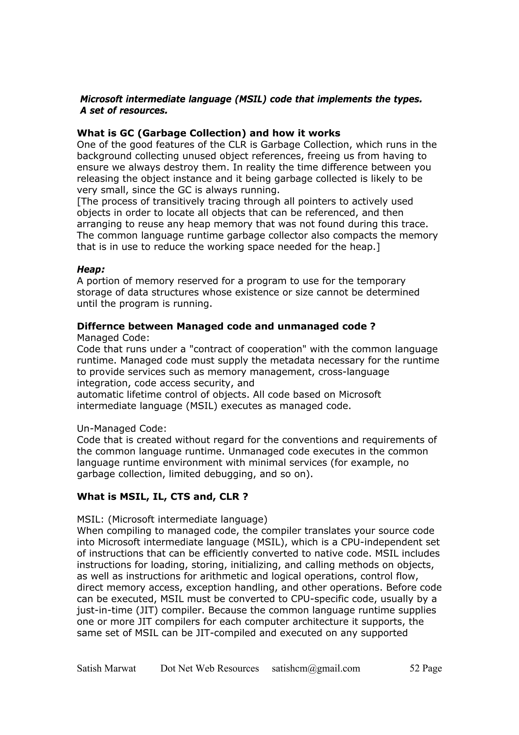 Microsoft intermediate language (MSIL) code that implements the types.
A set of resources.

What is GC (Garbage Collection) and how it works
One of the good features of the CLR is Garbage Collection, which runs in the
background collecting unused object references, freeing us from having to
ensure we always destroy them. In reality the time difference between you
releasing the object instance and it being garbage collected is likely to be
very small, since the GC is always running.
[The process of transitively tracing through all pointers to actively used
objects in order to locate all objects that can be referenced, and then
arranging to reuse any heap memory that was not found during this trace.
The common language runtime garbage collector also compacts the memory
that is in use to reduce the working space needed for the heap.]

Heap:
A portion of memory reserved for a program to use for the temporary
storage of data structures whose existence or size cannot be determined
until the program is running.

Differnce between Managed code and unmanaged code ?
Managed Code:
Code that runs under a "contract of cooperation" with the common language
runtime. Managed code must supply the metadata necessary for the runtime
to provide services such as memory management, cross-language
integration, code access security, and
automatic lifetime control of objects. All code based on Microsoft
intermediate language (MSIL) executes as managed code.

Un-Managed Code:
Code that is created without regard for the conventions and requirements of
the common language runtime. Unmanaged code executes in the common
language runtime environment with minimal services (for example, no
garbage collection, limited debugging, and so on).

What is MSIL, IL, CTS and, CLR ?

MSIL: (Microsoft intermediate language)
When compiling to managed code, the compiler translates your source code
into Microsoft intermediate language (MSIL), which is a CPU-independent set
of instructions that can be efficiently converted to native code. MSIL includes
instructions for loading, storing, initializing, and calling methods on objects,
as well as instructions for arithmetic and logical operations, control flow,
direct memory access, exception handling, and other operations. Before code
can be executed, MSIL must be converted to CPU-specific code, usually by a
just-in-time (JIT) compiler. Because the common language runtime supplies
one or more JIT compilers for each computer architecture it supports, the
same set of MSIL can be JIT-compiled and executed on any supported


Satish Marwat     Dot Net Web Resources   satishcm@gmail.com            52 Page
 