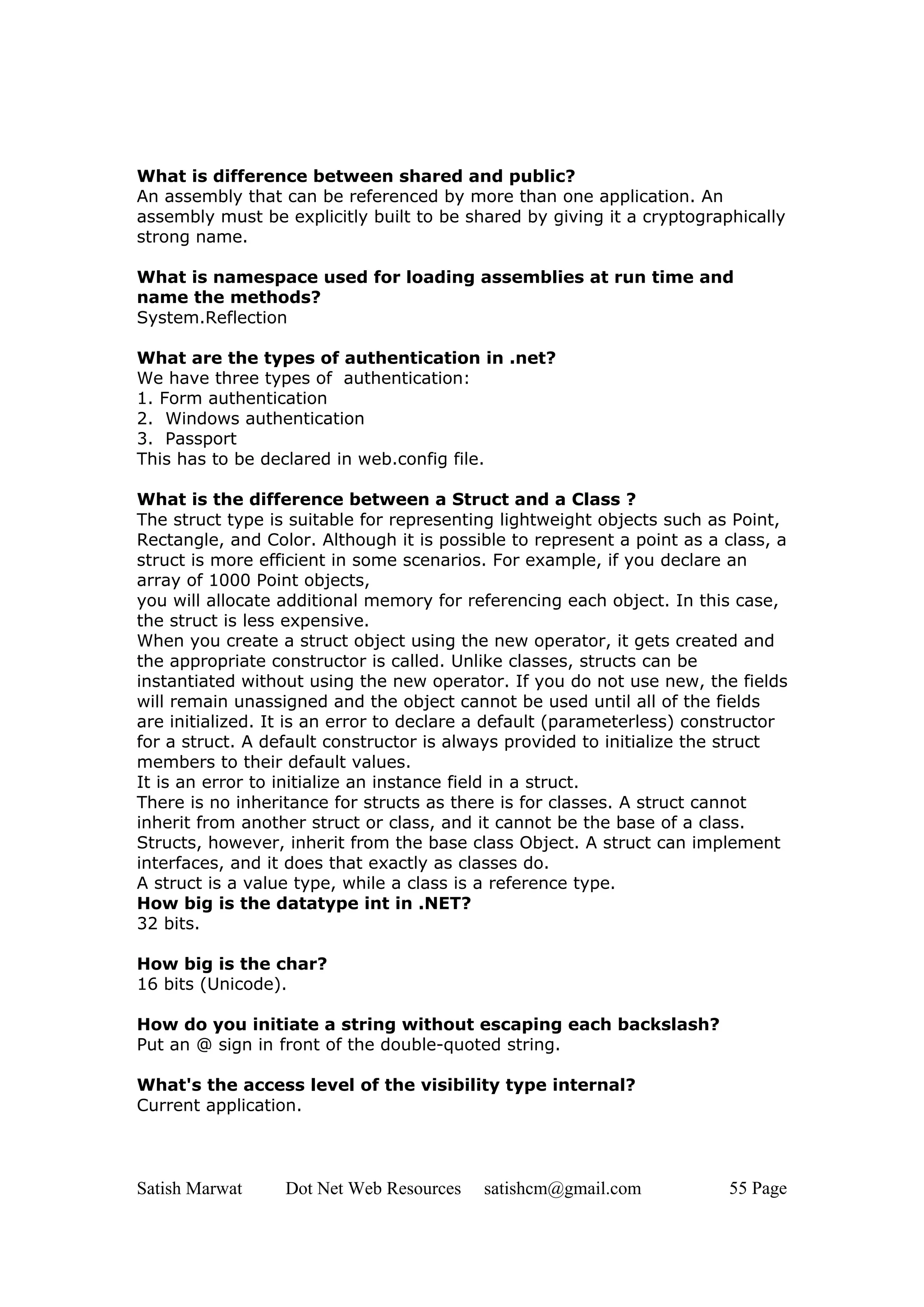 What is difference between shared and public?
An assembly that can be referenced by more than one application. An
assembly must be explicitly built to be shared by giving it a cryptographically
strong name.

What is namespace used for loading assemblies at run time and
name the methods?
System.Reflection

What are the types of authentication in .net?
We have three types of authentication:
1. Form authentication
2. Windows authentication
3. Passport
This has to be declared in web.config file.

What is the difference between a Struct and a Class ?
The struct type is suitable for representing lightweight objects such as Point,
Rectangle, and Color. Although it is possible to represent a point as a class, a
struct is more efficient in some scenarios. For example, if you declare an
array of 1000 Point objects,
you will allocate additional memory for referencing each object. In this case,
the struct is less expensive.
When you create a struct object using the new operator, it gets created and
the appropriate constructor is called. Unlike classes, structs can be
instantiated without using the new operator. If you do not use new, the fields
will remain unassigned and the object cannot be used until all of the fields
are initialized. It is an error to declare a default (parameterless) constructor
for a struct. A default constructor is always provided to initialize the struct
members to their default values.
It is an error to initialize an instance field in a struct.
There is no inheritance for structs as there is for classes. A struct cannot
inherit from another struct or class, and it cannot be the base of a class.
Structs, however, inherit from the base class Object. A struct can implement
interfaces, and it does that exactly as classes do.
A struct is a value type, while a class is a reference type.
How big is the datatype int in .NET?
32 bits.

How big is the char?
16 bits (Unicode).

How do you initiate a string without escaping each backslash?
Put an @ sign in front of the double-quoted string.

What's the access level of the visibility type internal?
Current application.



Satish Marwat     Dot Net Web Resources   satishcm@gmail.com            55 Page
 