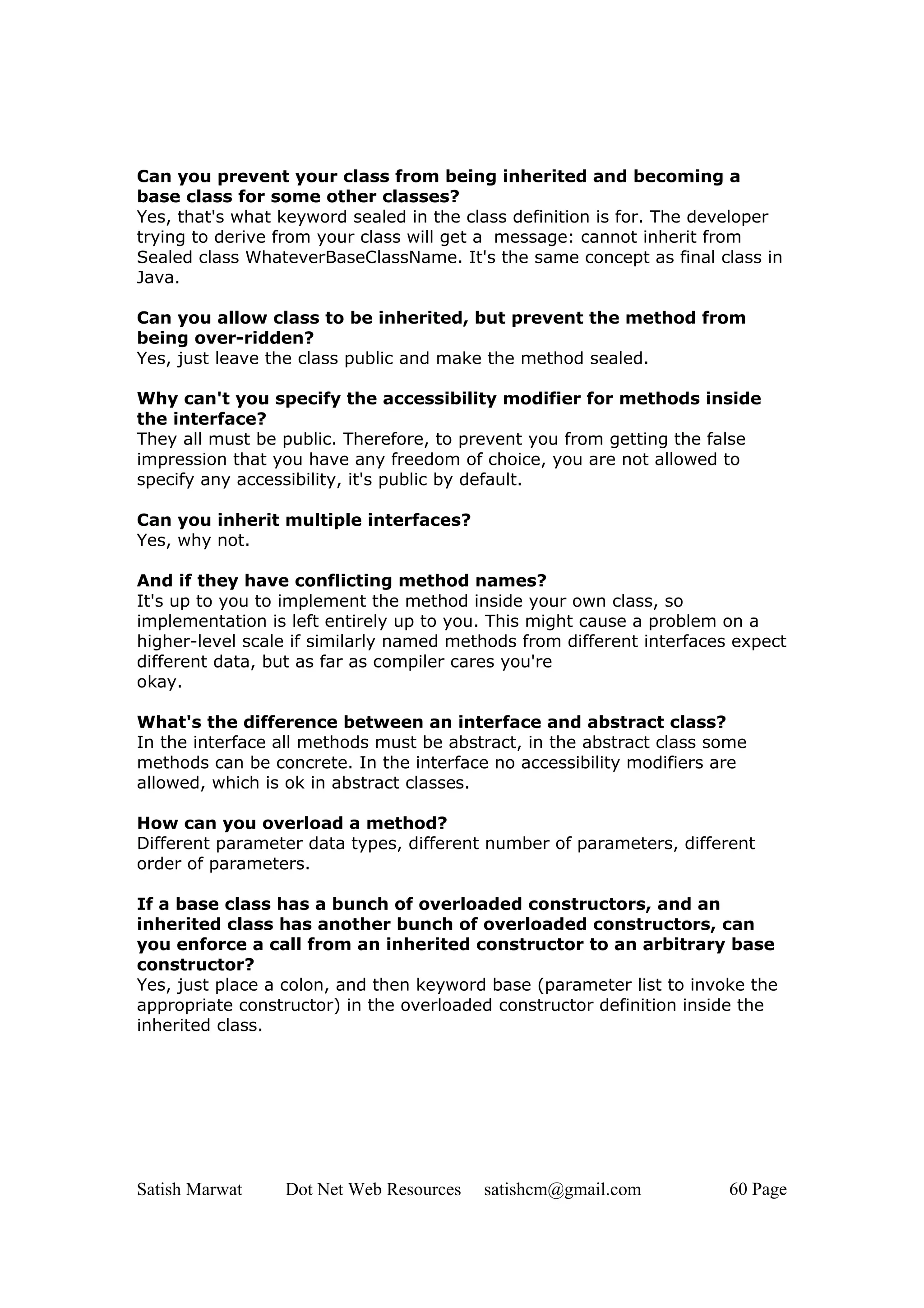 Can you prevent your class from being inherited and becoming a
base class for some other classes?
Yes, that's what keyword sealed in the class definition is for. The developer
trying to derive from your class will get a message: cannot inherit from
Sealed class WhateverBaseClassName. It's the same concept as final class in
Java.

Can you allow class to be inherited, but prevent the method from
being over-ridden?
Yes, just leave the class public and make the method sealed.

Why can't you specify the accessibility modifier for methods inside
the interface?
They all must be public. Therefore, to prevent you from getting the false
impression that you have any freedom of choice, you are not allowed to
specify any accessibility, it's public by default.

Can you inherit multiple interfaces?
Yes, why not.

And if they have conflicting method names?
It's up to you to implement the method inside your own class, so
implementation is left entirely up to you. This might cause a problem on a
higher-level scale if similarly named methods from different interfaces expect
different data, but as far as compiler cares you're
okay.

What's the difference between an interface and abstract class?
In the interface all methods must be abstract, in the abstract class some
methods can be concrete. In the interface no accessibility modifiers are
allowed, which is ok in abstract classes.

How can you overload a method?
Different parameter data types, different number of parameters, different
order of parameters.

If a base class has a bunch of overloaded constructors, and an
inherited class has another bunch of overloaded constructors, can
you enforce a call from an inherited constructor to an arbitrary base
constructor?
Yes, just place a colon, and then keyword base (parameter list to invoke the
appropriate constructor) in the overloaded constructor definition inside the
inherited class.




Satish Marwat    Dot Net Web Resources   satishcm@gmail.com            60 Page
 