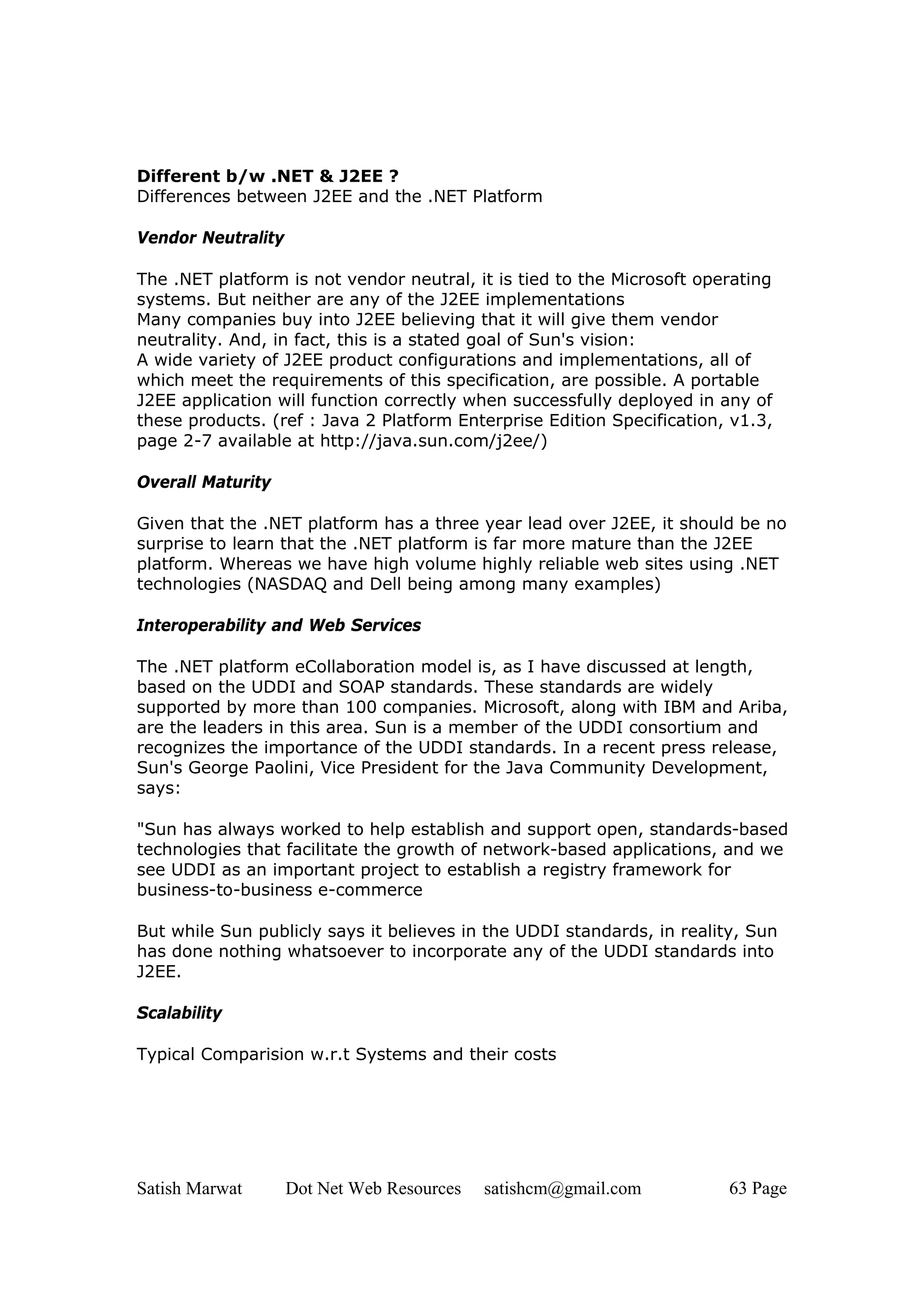 Different b/w .NET & J2EE ?
Differences between J2EE and the .NET Platform

Vendor Neutrality

The .NET platform is not vendor neutral, it is tied to the Microsoft operating
systems. But neither are any of the J2EE implementations
Many companies buy into J2EE believing that it will give them vendor
neutrality. And, in fact, this is a stated goal of Sun's vision:
A wide variety of J2EE product configurations and implementations, all of
which meet the requirements of this specification, are possible. A portable
J2EE application will function correctly when successfully deployed in any of
these products. (ref : Java 2 Platform Enterprise Edition Specification, v1.3,
page 2-7 available at http://java.sun.com/j2ee/)

Overall Maturity

Given that the .NET platform has a three year lead over J2EE, it should be no
surprise to learn that the .NET platform is far more mature than the J2EE
platform. Whereas we have high volume highly reliable web sites using .NET
technologies (NASDAQ and Dell being among many examples)

Interoperability and Web Services

The .NET platform eCollaboration model is, as I have discussed at length,
based on the UDDI and SOAP standards. These standards are widely
supported by more than 100 companies. Microsoft, along with IBM and Ariba,
are the leaders in this area. Sun is a member of the UDDI consortium and
recognizes the importance of the UDDI standards. In a recent press release,
Sun's George Paolini, Vice President for the Java Community Development,
says:

"Sun has always worked to help establish and support open, standards-based
technologies that facilitate the growth of network-based applications, and we
see UDDI as an important project to establish a registry framework for
business-to-business e-commerce

But while Sun publicly says it believes in the UDDI standards, in reality, Sun
has done nothing whatsoever to incorporate any of the UDDI standards into
J2EE.

Scalability

Typical Comparision w.r.t Systems and their costs




Satish Marwat       Dot Net Web Resources   satishcm@gmail.com          63 Page
 
