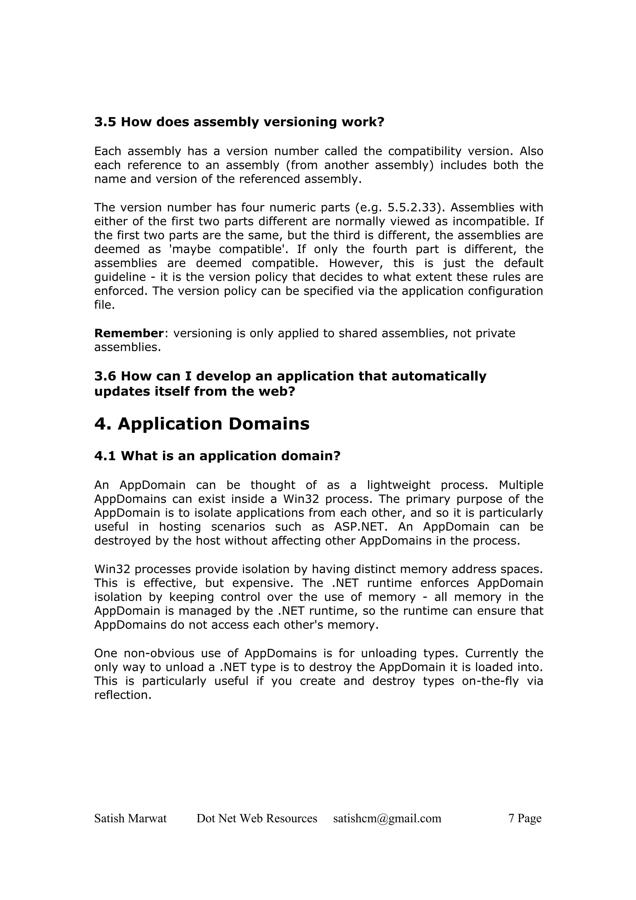 3.5 How does assembly versioning work?

Each assembly has a version number called the compatibility version. Also
each reference to an assembly (from another assembly) includes both the
name and version of the referenced assembly.

The version number has four numeric parts (e.g. 5.5.2.33). Assemblies with
either of the first two parts different are normally viewed as incompatible. If
the first two parts are the same, but the third is different, the assemblies are
deemed as 'maybe compatible'. If only the fourth part is different, the
assemblies are deemed compatible. However, this is just the default
guideline - it is the version policy that decides to what extent these rules are
enforced. The version policy can be specified via the application configuration
file.

Remember: versioning is only applied to shared assemblies, not private
assemblies.

3.6 How can I develop an application that automatically
updates itself from the web?

4. Application Domains
4.1 What is an application domain?

An AppDomain can be thought of as a lightweight process. Multiple
AppDomains can exist inside a Win32 process. The primary purpose of the
AppDomain is to isolate applications from each other, and so it is particularly
useful in hosting scenarios such as ASP.NET. An AppDomain can be
destroyed by the host without affecting other AppDomains in the process.

Win32 processes provide isolation by having distinct memory address spaces.
This is effective, but expensive. The .NET runtime enforces AppDomain
isolation by keeping control over the use of memory - all memory in the
AppDomain is managed by the .NET runtime, so the runtime can ensure that
AppDomains do not access each other's memory.

One non-obvious use of AppDomains is for unloading types. Currently the
only way to unload a .NET type is to destroy the AppDomain it is loaded into.
This is particularly useful if you create and destroy types on-the-fly via
reflection.




Satish Marwat     Dot Net Web Resources   satishcm@gmail.com             7 Page
 