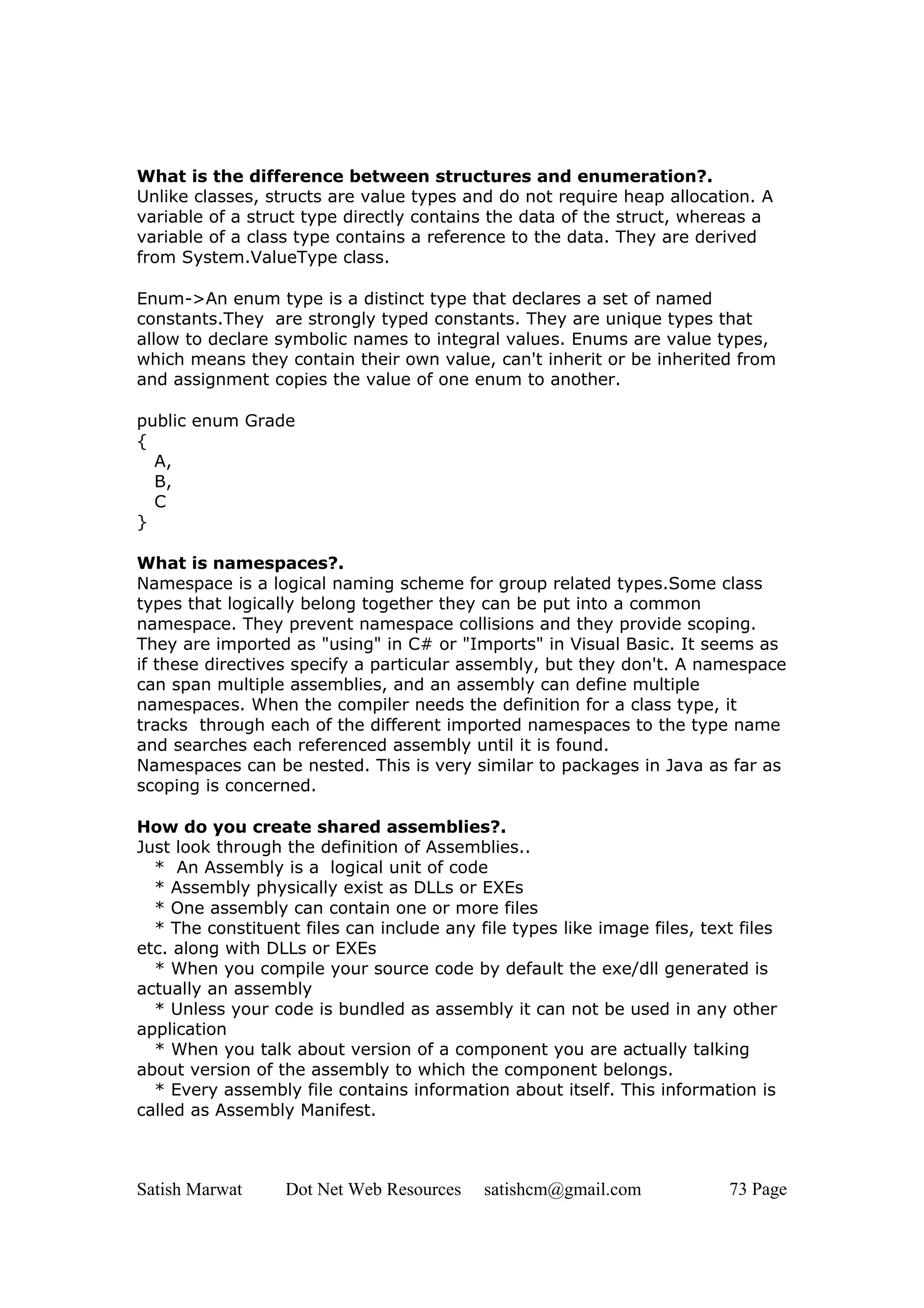 What is the difference between structures and enumeration?.
Unlike classes, structs are value types and do not require heap allocation. A
variable of a struct type directly contains the data of the struct, whereas a
variable of a class type contains a reference to the data. They are derived
from System.ValueType class.

Enum->An enum type is a distinct type that declares a set of named
constants.They are strongly typed constants. They are unique types that
allow to declare symbolic names to integral values. Enums are value types,
which means they contain their own value, can't inherit or be inherited from
and assignment copies the value of one enum to another.

public enum Grade
{
  A,
  B,
  C
}

What is namespaces?.
Namespace is a logical naming scheme for group related types.Some class
types that logically belong together they can be put into a common
namespace. They prevent namespace collisions and they provide scoping.
They are imported as "using" in C# or "Imports" in Visual Basic. It seems as
if these directives specify a particular assembly, but they don't. A namespace
can span multiple assemblies, and an assembly can define multiple
namespaces. When the compiler needs the definition for a class type, it
tracks through each of the different imported namespaces to the type name
and searches each referenced assembly until it is found.
Namespaces can be nested. This is very similar to packages in Java as far as
scoping is concerned.

How do you create shared assemblies?.
Just look through the definition of Assemblies..
  * An Assembly is a logical unit of code
  * Assembly physically exist as DLLs or EXEs
  * One assembly can contain one or more files
  * The constituent files can include any file types like image files, text files
etc. along with DLLs or EXEs
  * When you compile your source code by default the exe/dll generated is
actually an assembly
  * Unless your code is bundled as assembly it can not be used in any other
application
  * When you talk about version of a component you are actually talking
about version of the assembly to which the component belongs.
  * Every assembly file contains information about itself. This information is
called as Assembly Manifest.



Satish Marwat     Dot Net Web Resources    satishcm@gmail.com             73 Page
 
