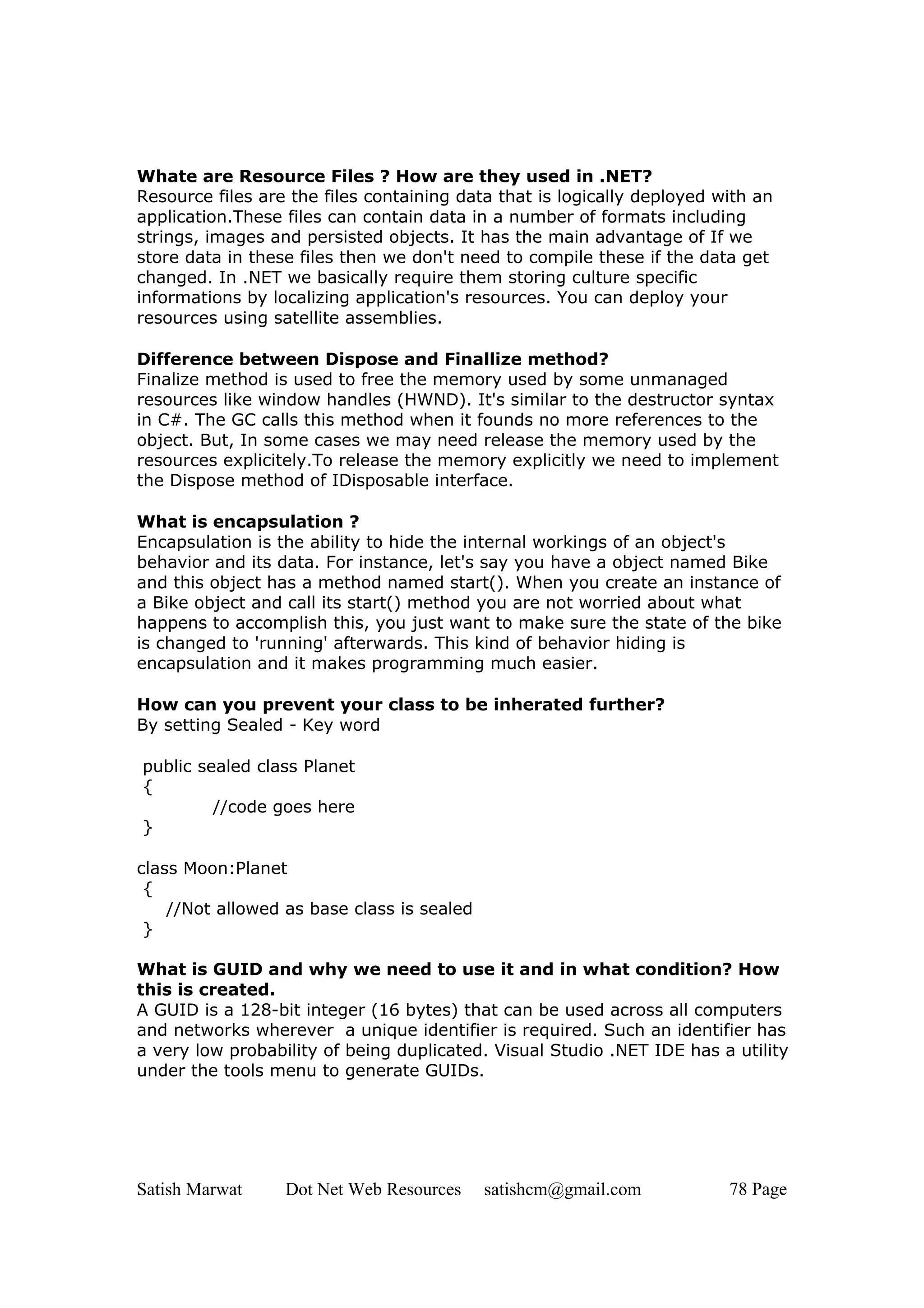 Whate are Resource Files ? How are they used in .NET?
Resource files are the files containing data that is logically deployed with an
application.These files can contain data in a number of formats including
strings, images and persisted objects. It has the main advantage of If we
store data in these files then we don't need to compile these if the data get
changed. In .NET we basically require them storing culture specific
informations by localizing application's resources. You can deploy your
resources using satellite assemblies.

Difference between Dispose and Finallize method?
Finalize method is used to free the memory used by some unmanaged
resources like window handles (HWND). It's similar to the destructor syntax
in C#. The GC calls this method when it founds no more references to the
object. But, In some cases we may need release the memory used by the
resources explicitely.To release the memory explicitly we need to implement
the Dispose method of IDisposable interface.

What is encapsulation ?
Encapsulation is the ability to hide the internal workings of an object's
behavior and its data. For instance, let's say you have a object named Bike
and this object has a method named start(). When you create an instance of
a Bike object and call its start() method you are not worried about what
happens to accomplish this, you just want to make sure the state of the bike
is changed to 'running' afterwards. This kind of behavior hiding is
encapsulation and it makes programming much easier.

How can you prevent your class to be inherated further?
By setting Sealed - Key word

public sealed class Planet
{
         //code goes here
}

class Moon:Planet
 {
    //Not allowed as base class is sealed
 }

What is GUID and why we need to use it and in what condition? How
this is created.
A GUID is a 128-bit integer (16 bytes) that can be used across all computers
and networks wherever a unique identifier is required. Such an identifier has
a very low probability of being duplicated. Visual Studio .NET IDE has a utility
under the tools menu to generate GUIDs.




Satish Marwat     Dot Net Web Resources     satishcm@gmail.com           78 Page
 