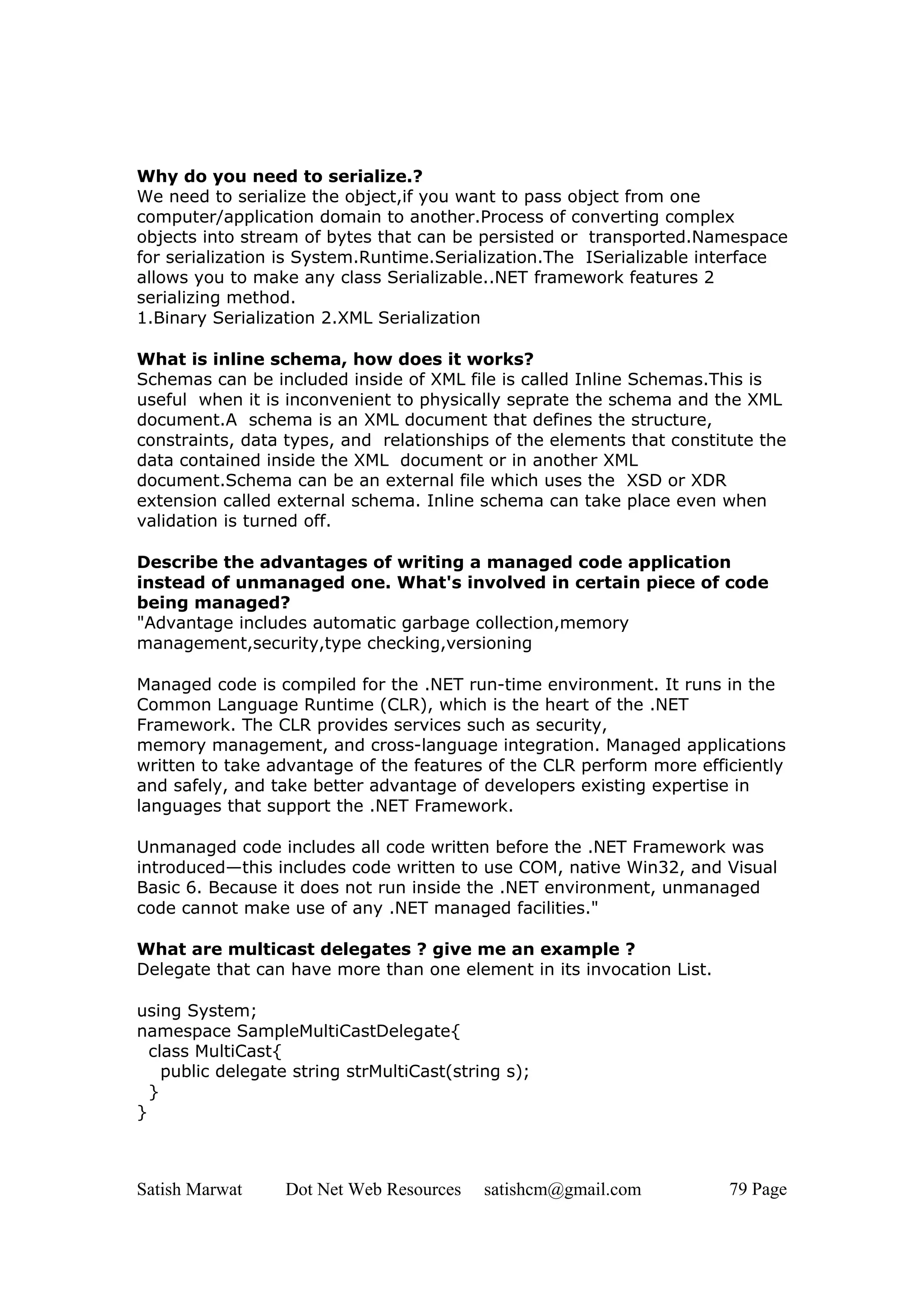 Why do you need to serialize.?
We need to serialize the object,if you want to pass object from one
computer/application domain to another.Process of converting complex
objects into stream of bytes that can be persisted or transported.Namespace
for serialization is System.Runtime.Serialization.The ISerializable interface
allows you to make any class Serializable..NET framework features 2
serializing method.
1.Binary Serialization 2.XML Serialization

What is inline schema, how does it works?
Schemas can be included inside of XML file is called Inline Schemas.This is
useful when it is inconvenient to physically seprate the schema and the XML
document.A schema is an XML document that defines the structure,
constraints, data types, and relationships of the elements that constitute the
data contained inside the XML document or in another XML
document.Schema can be an external file which uses the XSD or XDR
extension called external schema. Inline schema can take place even when
validation is turned off.

Describe the advantages of writing a managed code application
instead of unmanaged one. What's involved in certain piece of code
being managed?
"Advantage includes automatic garbage collection,memory
management,security,type checking,versioning

Managed code is compiled for the .NET run-time environment. It runs in the
Common Language Runtime (CLR), which is the heart of the .NET
Framework. The CLR provides services such as security,
memory management, and cross-language integration. Managed applications
written to take advantage of the features of the CLR perform more efficiently
and safely, and take better advantage of developers existing expertise in
languages that support the .NET Framework.

Unmanaged code includes all code written before the .NET Framework was
introduced—this includes code written to use COM, native Win32, and Visual
Basic 6. Because it does not run inside the .NET environment, unmanaged
code cannot make use of any .NET managed facilities."

What are multicast delegates ? give me an example ?
Delegate that can have more than one element in its invocation List.

using System;
namespace SampleMultiCastDelegate{
  class MultiCast{
    public delegate string strMultiCast(string s);
  }
}



Satish Marwat     Dot Net Web Resources     satishcm@gmail.com         79 Page
 