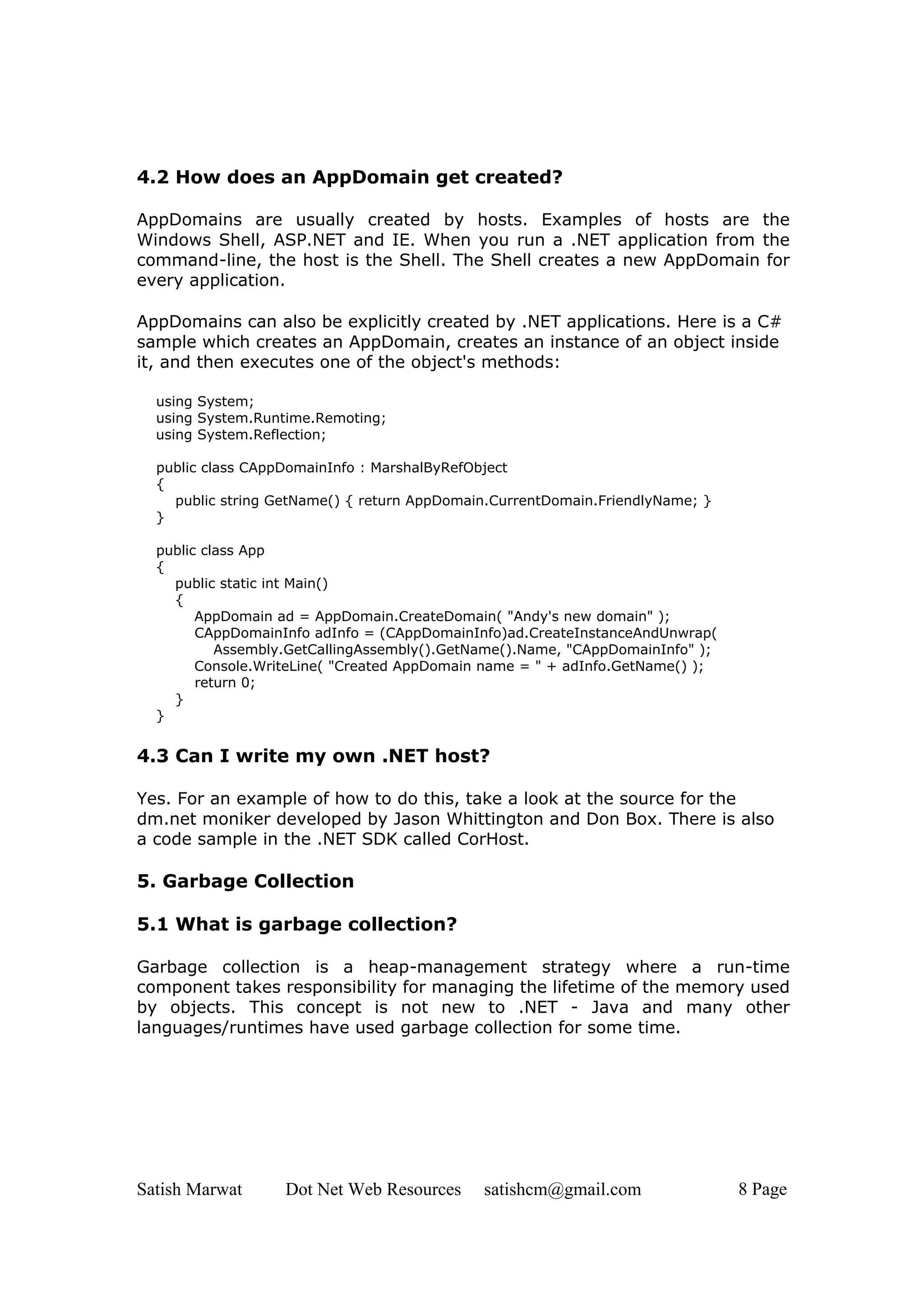4.2 How does an AppDomain get created?

AppDomains are usually created by hosts. Examples of hosts are the
Windows Shell, ASP.NET and IE. When you run a .NET application from the
command-line, the host is the Shell. The Shell creates a new AppDomain for
every application.

AppDomains can also be explicitly created by .NET applications. Here is a C#
sample which creates an AppDomain, creates an instance of an object inside
it, and then executes one of the object's methods:

  using System;
  using System.Runtime.Remoting;
  using System.Reflection;

  public class CAppDomainInfo : MarshalByRefObject
  {
    public string GetName() { return AppDomain.CurrentDomain.FriendlyName; }
  }

  public class App
  {
    public static int Main()
    {
        AppDomain ad = AppDomain.CreateDomain( "Andy's new domain" );
        CAppDomainInfo adInfo = (CAppDomainInfo)ad.CreateInstanceAndUnwrap(
           Assembly.GetCallingAssembly().GetName().Name, "CAppDomainInfo" );
        Console.WriteLine( "Created AppDomain name = " + adInfo.GetName() );
        return 0;
    }
  }


4.3 Can I write my own .NET host?

Yes. For an example of how to do this, take a look at the source for the
dm.net moniker developed by Jason Whittington and Don Box. There is also
a code sample in the .NET SDK called CorHost.

5. Garbage Collection

5.1 What is garbage collection?

Garbage collection is a heap-management strategy where a run-time
component takes responsibility for managing the lifetime of the memory used
by objects. This concept is not new to .NET - Java and many other
languages/runtimes have used garbage collection for some time.




Satish Marwat      Dot Net Web Resources     satishcm@gmail.com                8 Page
 