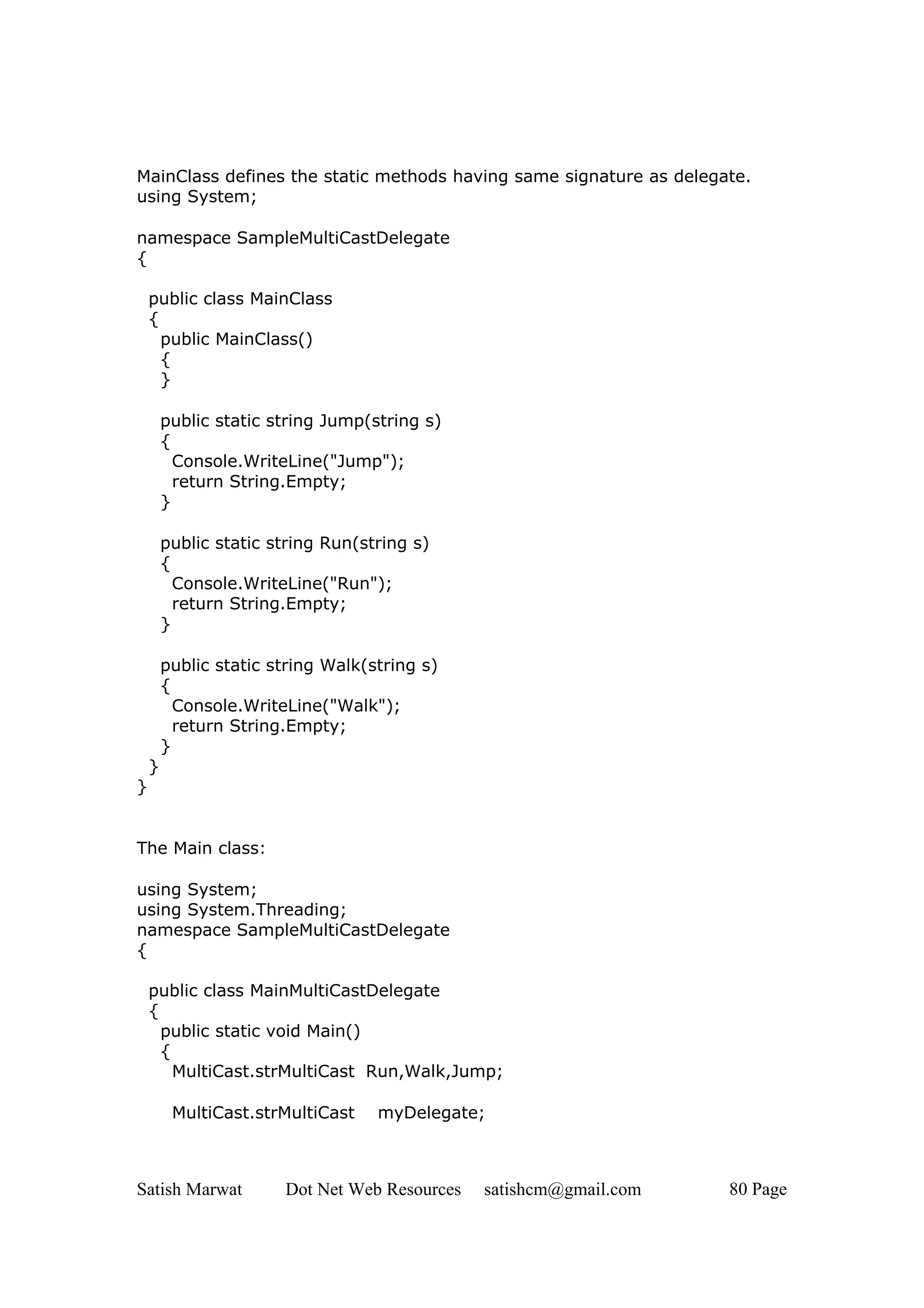 MainClass defines the static methods having same signature as delegate.
using System;

namespace SampleMultiCastDelegate
{

    public class MainClass
    {
      public MainClass()
      {
      }

        public static string Jump(string s)
        {
          Console.WriteLine("Jump");
          return String.Empty;
        }

        public static string Run(string s)
        {
          Console.WriteLine("Run");
          return String.Empty;
        }

        public static string Walk(string s)
        {
          Console.WriteLine("Walk");
          return String.Empty;
        }
    }
}


The Main class:

using System;
using System.Threading;
namespace SampleMultiCastDelegate
{

    public class MainMultiCastDelegate
    {
      public static void Main()
      {
        MultiCast.strMultiCast Run,Walk,Jump;

         MultiCast.strMultiCast    myDelegate;



Satish Marwat          Dot Net Web Resources   satishcm@gmail.com   80 Page
 