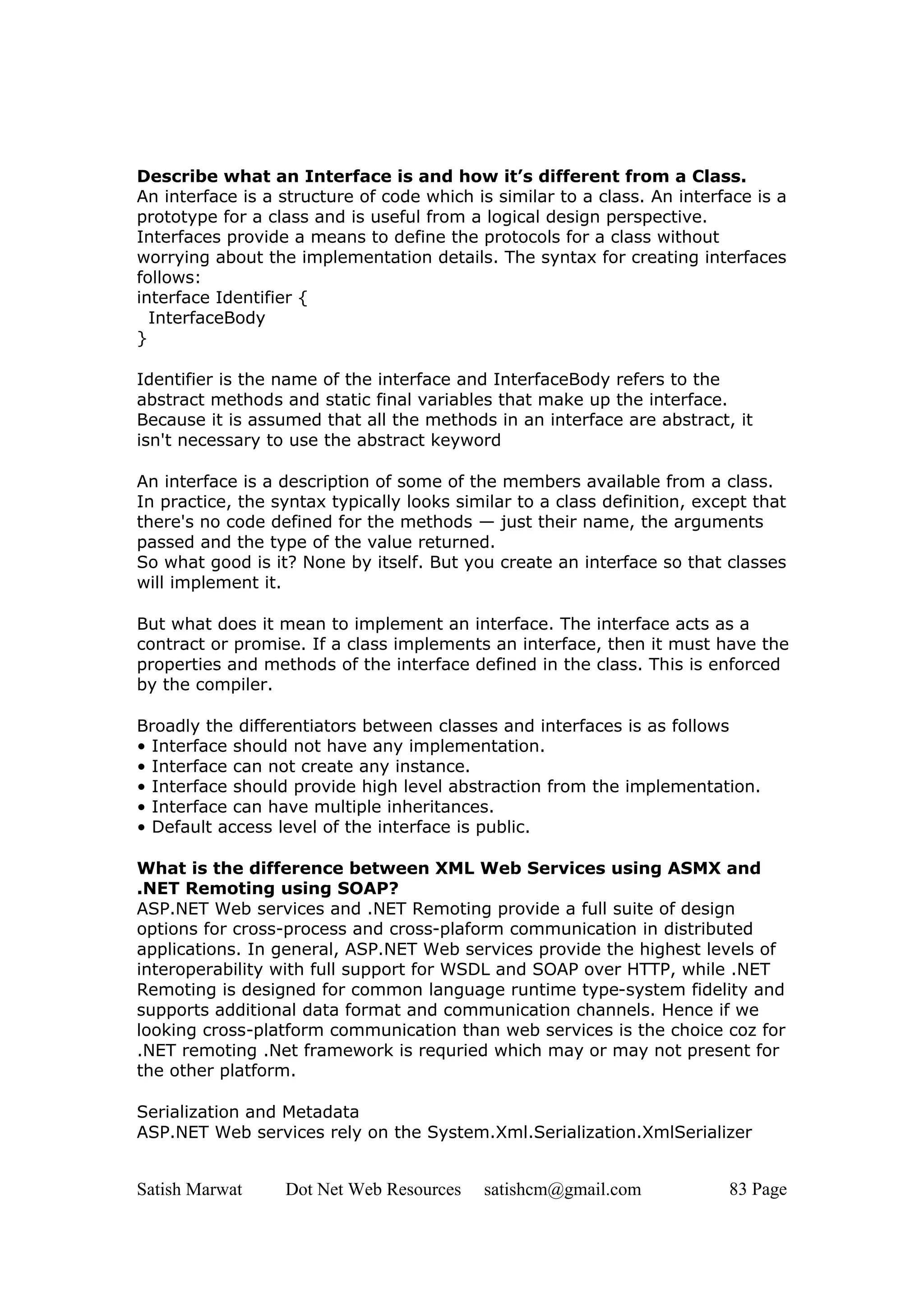 Describe what an Interface is and how it’s different from a Class.
An interface is a structure of code which is similar to a class. An interface is a
prototype for a class and is useful from a logical design perspective.
Interfaces provide a means to define the protocols for a class without
worrying about the implementation details. The syntax for creating interfaces
follows:
interface Identifier {
  InterfaceBody
}

Identifier is the name of the interface and InterfaceBody refers to the
abstract methods and static final variables that make up the interface.
Because it is assumed that all the methods in an interface are abstract, it
isn't necessary to use the abstract keyword

An interface is a description of some of the members available from a class.
In practice, the syntax typically looks similar to a class definition, except that
there's no code defined for the methods — just their name, the arguments
passed and the type of the value returned.
So what good is it? None by itself. But you create an interface so that classes
will implement it.

But what does it mean to implement an interface. The interface acts as a
contract or promise. If a class implements an interface, then it must have the
properties and methods of the interface defined in the class. This is enforced
by the compiler.

Broadly the differentiators between classes and interfaces is as follows
• Interface should not have any implementation.
• Interface can not create any instance.
• Interface should provide high level abstraction from the implementation.
• Interface can have multiple inheritances.
• Default access level of the interface is public.

What is the difference between XML Web Services using ASMX and
.NET Remoting using SOAP?
ASP.NET Web services and .NET Remoting provide a full suite of design
options for cross-process and cross-plaform communication in distributed
applications. In general, ASP.NET Web services provide the highest levels of
interoperability with full support for WSDL and SOAP over HTTP, while .NET
Remoting is designed for common language runtime type-system fidelity and
supports additional data format and communication channels. Hence if we
looking cross-platform communication than web services is the choice coz for
.NET remoting .Net framework is requried which may or may not present for
the other platform.

Serialization and Metadata
ASP.NET Web services rely on the System.Xml.Serialization.XmlSerializer


Satish Marwat     Dot Net Web Resources    satishcm@gmail.com             83 Page
 