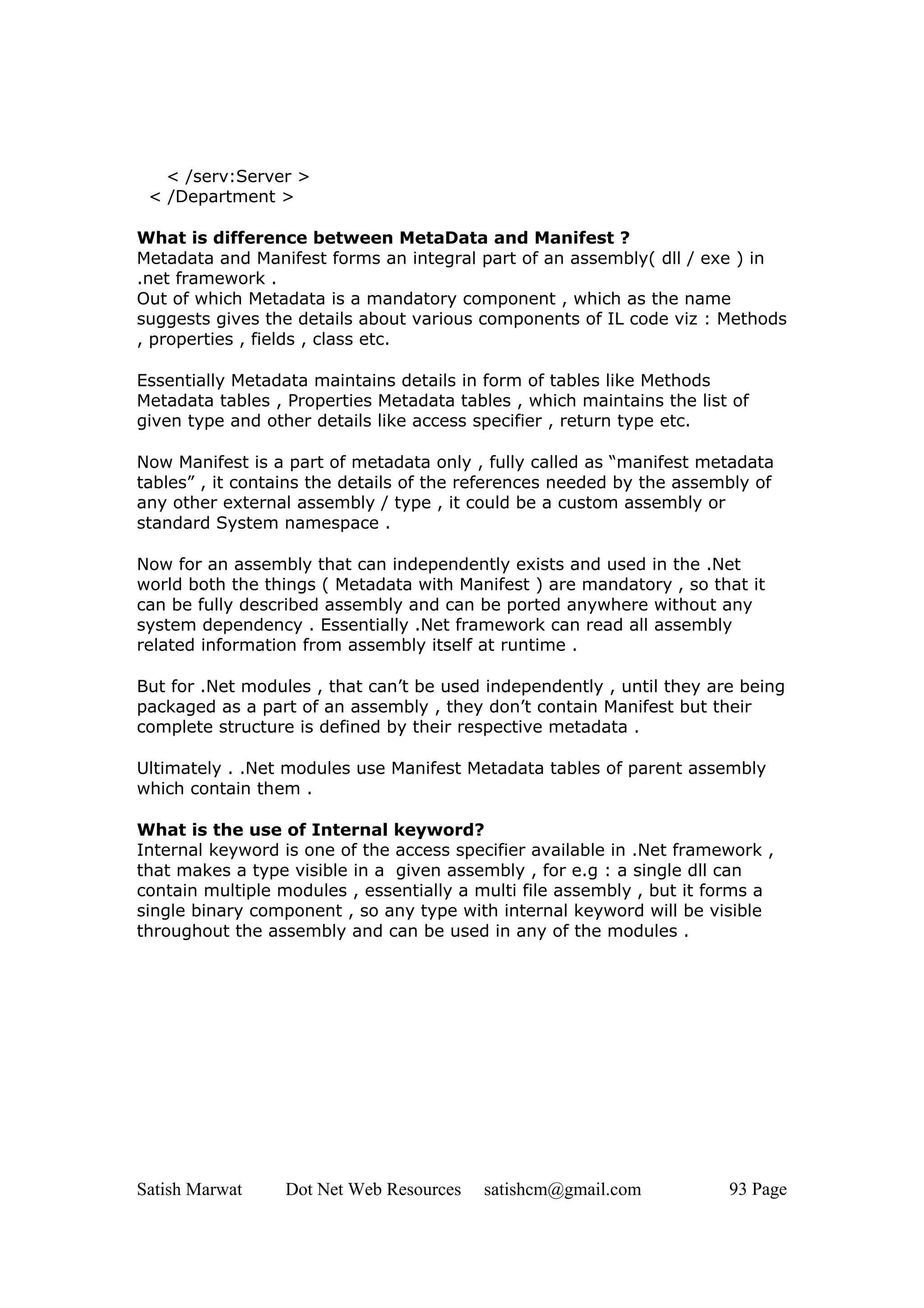 < /serv:Server >
 < /Department >

What is difference between MetaData and Manifest ?
Metadata and Manifest forms an integral part of an assembly( dll / exe ) in
.net framework .
Out of which Metadata is a mandatory component , which as the name
suggests gives the details about various components of IL code viz : Methods
, properties , fields , class etc.

Essentially Metadata maintains details in form of tables like Methods
Metadata tables , Properties Metadata tables , which maintains the list of
given type and other details like access specifier , return type etc.

Now Manifest is a part of metadata only , fully called as “manifest metadata
tables” , it contains the details of the references needed by the assembly of
any other external assembly / type , it could be a custom assembly or
standard System namespace .

Now for an assembly that can independently exists and used in the .Net
world both the things ( Metadata with Manifest ) are mandatory , so that it
can be fully described assembly and can be ported anywhere without any
system dependency . Essentially .Net framework can read all assembly
related information from assembly itself at runtime .

But for .Net modules , that can’t be used independently , until they are being
packaged as a part of an assembly , they don’t contain Manifest but their
complete structure is defined by their respective metadata .

Ultimately . .Net modules use Manifest Metadata tables of parent assembly
which contain them .

What is the use of Internal keyword?
Internal keyword is one of the access specifier available in .Net framework ,
that makes a type visible in a given assembly , for e.g : a single dll can
contain multiple modules , essentially a multi file assembly , but it forms a
single binary component , so any type with internal keyword will be visible
throughout the assembly and can be used in any of the modules .




Satish Marwat    Dot Net Web Resources   satishcm@gmail.com            93 Page
 
