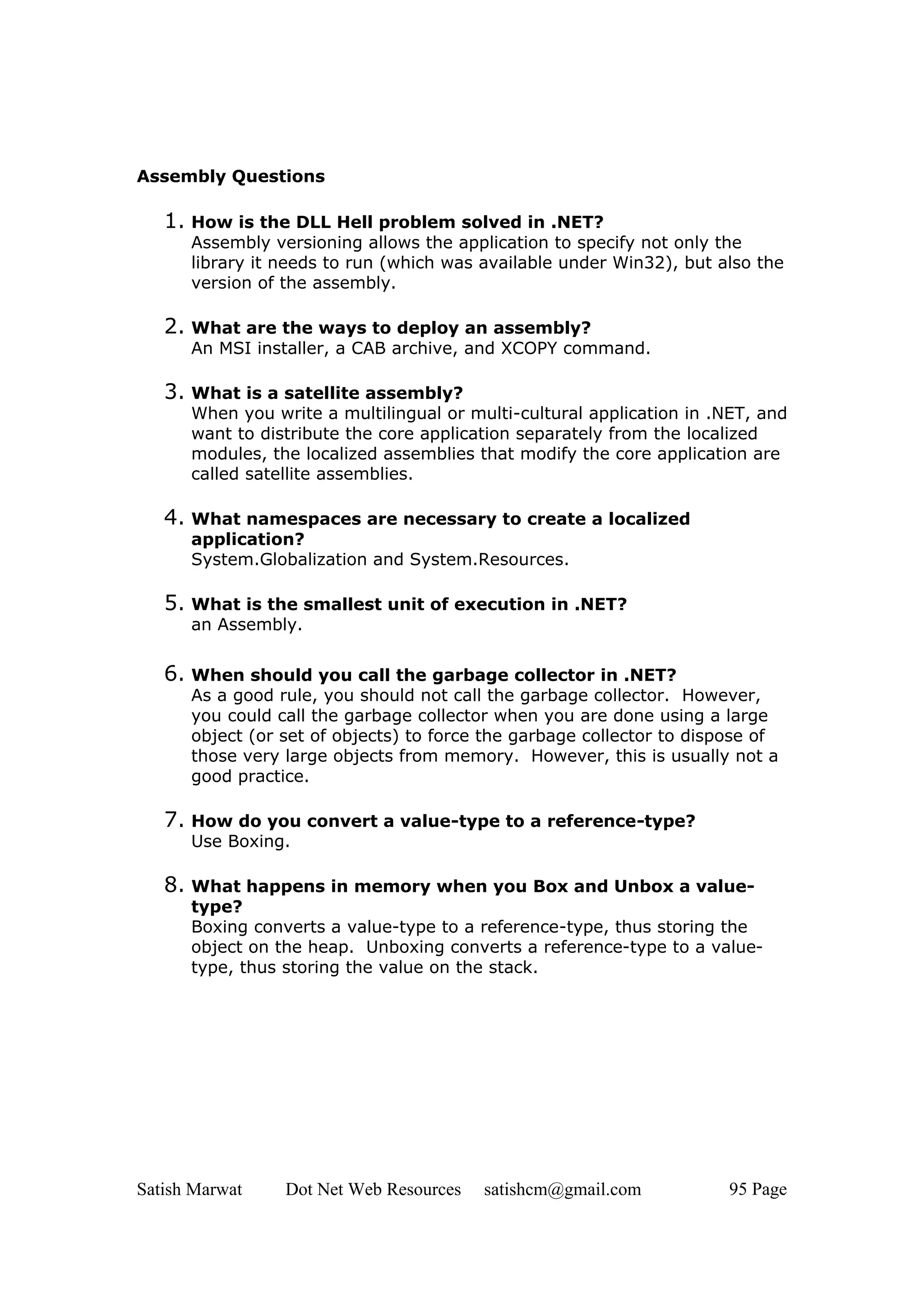 Assembly Questions

   1. How is the DLL Hell problem solved in .NET?
      Assembly versioning allows the application to specify not only the
      library it needs to run (which was available under Win32), but also the
      version of the assembly.

   2. What are the ways to deploy an assembly?
      An MSI installer, a CAB archive, and XCOPY command.

   3. What is a satellite assembly?
      When you write a multilingual or multi-cultural application in .NET, and
      want to distribute the core application separately from the localized
      modules, the localized assemblies that modify the core application are
      called satellite assemblies.

   4. What namespaces are necessary to create a localized
      application?
      System.Globalization and System.Resources.

   5. What is the smallest unit of execution in .NET?
      an Assembly.


   6. When should you call the garbage collector in .NET?
      As a good rule, you should not call the garbage collector. However,
      you could call the garbage collector when you are done using a large
      object (or set of objects) to force the garbage collector to dispose of
      those very large objects from memory. However, this is usually not a
      good practice.

   7. How do you convert a value-type to a reference-type?
      Use Boxing.

   8. What happens in memory when you Box and Unbox a value-
      type?
      Boxing converts a value-type to a reference-type, thus storing the
      object on the heap. Unboxing converts a reference-type to a value-
      type, thus storing the value on the stack.




Satish Marwat    Dot Net Web Resources   satishcm@gmail.com            95 Page
 
