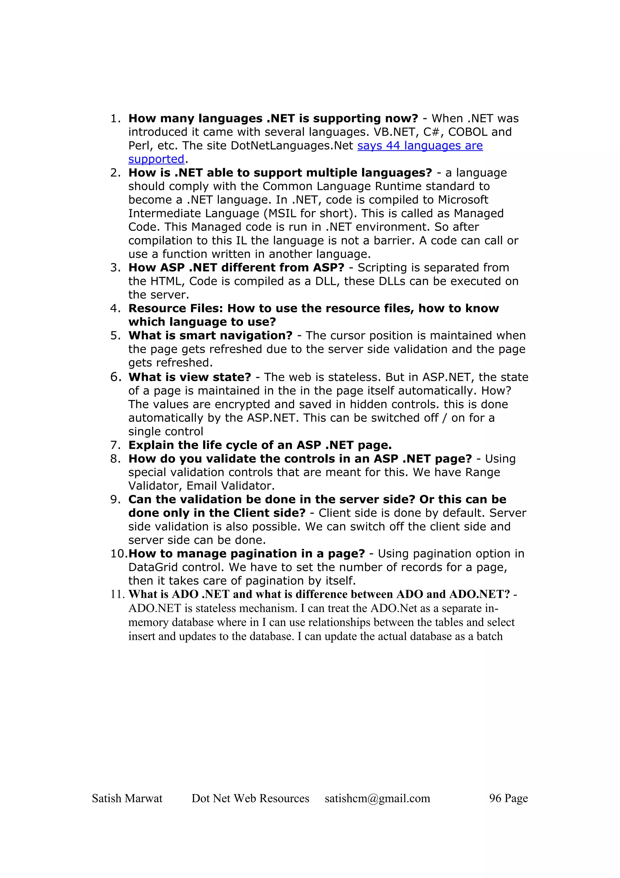 1. How many languages .NET is supporting now? - When .NET was
      introduced it came with several languages. VB.NET, C#, COBOL and
      Perl, etc. The site DotNetLanguages.Net says 44 languages are
      supported.
   2. How is .NET able to support multiple languages? - a language
      should comply with the Common Language Runtime standard to
      become a .NET language. In .NET, code is compiled to Microsoft
      Intermediate Language (MSIL for short). This is called as Managed
      Code. This Managed code is run in .NET environment. So after
      compilation to this IL the language is not a barrier. A code can call or
      use a function written in another language.
   3. How ASP .NET different from ASP? - Scripting is separated from
      the HTML, Code is compiled as a DLL, these DLLs can be executed on
      the server.
   4. Resource Files: How to use the resource files, how to know
      which language to use?
   5. What is smart navigation? - The cursor position is maintained when
      the page gets refreshed due to the server side validation and the page
      gets refreshed.
   6. What is view state? - The web is stateless. But in ASP.NET, the state
      of a page is maintained in the in the page itself automatically. How?
      The values are encrypted and saved in hidden controls. this is done
      automatically by the ASP.NET. This can be switched off / on for a
      single control
   7. Explain the life cycle of an ASP .NET page.
   8. How do you validate the controls in an ASP .NET page? - Using
      special validation controls that are meant for this. We have Range
      Validator, Email Validator.
   9. Can the validation be done in the server side? Or this can be
      done only in the Client side? - Client side is done by default. Server
      side validation is also possible. We can switch off the client side and
      server side can be done.
   10.How to manage pagination in a page? - Using pagination option in
      DataGrid control. We have to set the number of records for a page,
      then it takes care of pagination by itself.
   11. What is ADO .NET and what is difference between ADO and ADO.NET? -
       ADO.NET is stateless mechanism. I can treat the ADO.Net as a separate in-
       memory database where in I can use relationships between the tables and select
       insert and updates to the database. I can update the actual database as a batch




Satish Marwat      Dot Net Web Resources      satishcm@gmail.com                96 Page
 