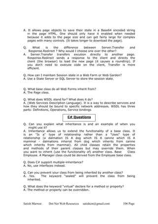 A. It allows page objects to save their state in a Base64 encoded string
   in the page HTML. One should only have it enabled when needed
   because it adds to the page size and can get fairly large for complex
   pages with many controls. (It takes longer to download the page).

Q.    What    is   the    difference   between     Server.Transfer and
   Response.Redirect ? Why would I choose one over the other?
A. Server.Transfer transfers excution directly to another page.
  Response.Redirect sends a response to the client and directs the
  client (the browser) to load the new page (it causes a roundtrip). If
  you don't need to execute code on the client, Transfer is more
  efficient.

Q. How can I maintain Session state in a Web Farm or Web Garden?
A. Use a State Server or SQL Server to store the session state.


Q. What base class do all Web Forms inherit from?
A. The Page class.

Q. What does WSDL stand for? What does it do?
A. (Web Services Description Language). It is a way to describe services and
how they should be bound to specific network addresses. WSDL has three
parts: Definitions, Operations, Service bindings

                              C# Questions

Q. Can you explain what inheritance is and an example of when you
    might use it?
A. Inheritance allows us to extend the functionality of a base class. It
is an "Is a" type of relationship rather than a "Uses" type of
relationship (a dalmation IS A dog which IS A canine which IS A
mammal - dalmations inherist from dog which inherits from canine
which inherits from mammal). All child classes retain the properties
and methods of their parent classes but may override them. When
you want to inherit (use the functionality of) another class. Base   Class
Employee. A Manager class could be derived from the Employee base class.

Q. Does C# support multiple-inheritance?
A. No, use interfaces instead.

Q. Can you prevent your class from being inherited by another class?
A. Yes.      The keyword “sealed” will prevent the class from          being
   inherited.

Q. What does the keyword “virtual” declare for a method or property?
A. The method or property can be overridden.



Satish Marwat    Dot Net Web Resources   satishcm@gmail.com        106 Page
 