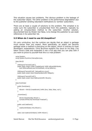 This situation causes two problems. The obvious problem is the leakage of
the subscriber object. The other problem is the performance degredation due
to the publisher sending redundant notifications to 'zombie' subscribers.

There are at least a couple of solutions to the problem. The simplest is to
make sure the subscriber is unsubscribed from the publisher, typically by
adding an Unsubscribe() method to the subscriber. Another solution,
documented here by Shawn Van Ness, is to change the publisher to use weak
references in its subscriber list.

5.9 When do I need to use GC.KeepAlive?

It's very unintuitive, but the runtime can decide that an object is garbage
much sooner than you expect. More specifically, an object can become
garbage while a method is executing on the object, which is contrary to most
developers' expectations. Chris Brumme explains the issue on his blog. I've
taken Chris's code and expanded it into a full app that you can play with if
you want to prove to yourself that this is a real problem:

  using System;
  using System.Runtime.InteropServices;

  class Win32
  {
     [DllImport("kernel32.dll")]
     public static extern IntPtr CreateEvent( IntPtr lpEventAttributes,
        bool bManualReset,bool bInitialState, string lpName);

      [DllImport("kernel32.dll", SetLastError=true)]
      public static extern bool CloseHandle(IntPtr hObject);

      [DllImport("kernel32.dll")]
      public static extern bool SetEvent(IntPtr hEvent);
  }

  class EventUser
  {
     public EventUser()
     {
        hEvent = Win32.CreateEvent( IntPtr.Zero, false, false, null );
     }

      ~EventUser()
      {
        Win32.CloseHandle( hEvent );
        Console.WriteLine("EventUser finalized");
      }

      public void UseEvent()
      {
        UseEventInStatic( this.hEvent );
      }

      static void UseEventInStatic( IntPtr hEvent )



Satish Marwat         Dot Net Web Resources           satishcm@gmail.com   11 Page
 