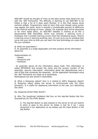 ADO.NET should be thought of more as the data access class library for use
with the .NET framework. The difficulty in learning to use ADO.NET to its
fullest is that a lot of it does seem familiar. It is this that causes some
common pitfalls. Programmers need to learn that even though some syntax
may appear the same, there is actually a considerable amount of difference
in the internal workings of many classes. For example (this will be discussed
in far more detail later), an ADO.NET DataSet is nothing at all like a
disconnected ADO RecordSet. Some may consider a learning curve a
drawback, but I consider learning curves more like scheduling issues. There’s
a learning curve in learning anything new; it’s just up to you to schedule that
curve into your time so that you can learn the new technology at a pace that
fits your schedule

Q. What are assemblies ?
A. An assembly is a single deployable unit that contains all the information
about the

implementation of :
 - classes
 - structures and
 - interfaces

  An assembly stores all the information about itself. This information is
called METADATA and include the name and the verison number of the
assembly, security information, information about the dependencies and a
lost of files that constitute the assembly. All the application developed using
the .NET framework are made up of assemblies.
Namespaces are also stored in assemblies

Q. What is Response object? How is it related to ASP’s Response object?
A. Response object allows the server to communicate with the client
(browser). It is useful for displaying information to the user (or) redirecting
the client.

Eg: Response.Write(”Hello World”)

Q. Why The JavaScript Validation Not Run on the Asp.Net Button But Run
SuccessFully On The HTML Button

      A. The Asp.Net Button Is post backed on the server & not yet Submit
      & when It goes to the server its states is lost So if we r using
      javascript in our application so we always use the Input Button in the
      asp Button




Satish Marwat     Dot Net Web Resources   satishcm@gmail.com          112 Page
 