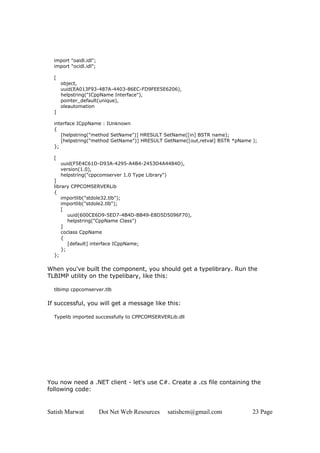 import "oaidl.idl";
  import "ocidl.idl";

  [
      object,
      uuid(EA013F93-487A-4403-86EC-FD9FEE5E6206),
      helpstring("ICppName Interface"),
      pointer_default(unique),
      oleautomation
  ]

  interface ICppName : IUnknown
  {
     [helpstring("method SetName")] HRESULT SetName([in] BSTR name);
     [helpstring("method GetName")] HRESULT GetName([out,retval] BSTR *pName );
  };

  [
      uuid(F5E4C61D-D93A-4295-A4B4-2453D4A4484D),
      version(1.0),
      helpstring("cppcomserver 1.0 Type Library")
  ]
  library CPPCOMSERVERLib
  {
      importlib("stdole32.tlb");
      importlib("stdole2.tlb");
      [
         uuid(600CE6D9-5ED7-4B4D-BB49-E8D5D5096F70),
         helpstring("CppName Class")
      ]
      coclass CppName
      {
         [default] interface ICppName;
      };
  };

When you've built the component, you should get a typelibrary. Run the
TLBIMP utility on the typelibary, like this:

  tlbimp cppcomserver.tlb

If successful, you will get a message like this:

  Typelib imported successfully to CPPCOMSERVERLib.dll




You now need a .NET client - let's use C#. Create a .cs file containing the
following code:


Satish Marwat           Dot Net Web Resources   satishcm@gmail.com           23 Page
 