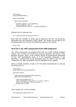 using System;
  using CPPCOMSERVERLib;

  public class MainApp
  {
    static public void Main()
    {
        CppName cppname = new CppName();
        cppname.SetName( "bob" );
        Console.WriteLine( "Name is " + cppname.GetName() );
    }
  }

Compile the C# code like this:

  csc /r:cppcomserverlib.dll csharpcomclient.cs

Note that the compiler is being told to reference the DLL we previously
generated from the typelibrary using TLBIMP. You should now be able to run
csharpcomclient.exe, and get the following output on the console:

  Name is bob


10.5 Can I use .NET components from COM programs?

Yes. .NET components are accessed from COM via a COM Callable Wrapper
(CCW). This is similar to a RCW (see previous question), but works in the
opposite direction. Again, if the wrapper cannot be automatically generated
by the .NET development tools, or if the automatic behaviour is not
desirable, a custom CCW can be developed. Also, for COM to 'see' the .NET
component, the .NET component must be registered in the registry.

Here's a simple example. Create a C# file called testcomserver.cs and put
the following in it:

  using System;
  using System.Runtime.InteropServices;

  namespace AndyMc
  {
    [ClassInterface(ClassInterfaceType.AutoDual)]
    public class CSharpCOMServer
    {
       public CSharpCOMServer() {}
       public void SetName( string name ) { m_name = name; }
       public string GetName() { return m_name; }
       private string m_name;
    }
  }

Then compile the .cs file as follows:

  csc /target:library testcomserver.cs



Satish Marwat        Dot Net Web Resources        satishcm@gmail.com   24 Page
 