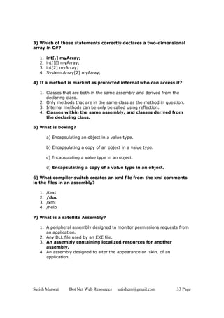3) Which of these statements correctly declares a two-dimensional
array in C#?

   1.   int[,] myArray;
   2.   int[][] myArray;
   3.   int[2] myArray;
   4.   System.Array[2] myArray;

4) If a method is marked as protected internal who can access it?

   1. Classes that are both in the same assembly and derived from the
      declaring class.
   2. Only methods that are in the same class as the method in question.
   3. Internal methods can be only be called using reflection.
   4. Classes within the same assembly, and classes derived from
      the declaring class.

5) What is boxing?

        a) Encapsulating an object in a value type.

        b) Encapsulating a copy of an object in a value type.

        c) Encapsulating a value type in an object.

        d) Encapsulating a copy of a value type in an object.

6) What compiler switch creates an xml file from the xml comments
in the files in an assembly?

   1.   /text
   2.   /doc
   3.   /xml
   4.   /help

7) What is a satellite Assembly?

   1. A peripheral assembly designed to monitor permissions requests from
      an application.
   2. Any DLL file used by an EXE file.
   3. An assembly containing localized resources for another
      assembly.
   4. An assembly designed to alter the appearance or .skin. of an
      application.




Satish Marwat      Dot Net Web Resources   satishcm@gmail.com       33 Page
 