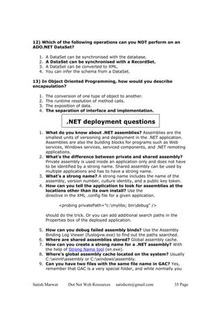 12) Which of the following operations can you NOT perform on an
ADO.NET DataSet?

   1.   A DataSet can be synchronised with the database.
   2.   A DataSet can be synchronised with a RecordSet.
   3.   A DataSet can be converted to XML.
   4.   You can infer the schema from a DataSet.

13) In Object Oriented Programming, how would you describe
encapsulation?

   1.   The conversion of one type of object to another.
   2.   The runtime resolution of method calls.
   3.   The exposition of data.
   4.   The separation of interface and implementation.

                   .NET deployment questions
   1. What do you know about .NET assemblies? Assemblies are the
      smallest units of versioning and deployment in the .NET application.
      Assemblies are also the building blocks for programs such as Web
      services, Windows services, serviced components, and .NET remoting
      applications.
   2. What’s the difference between private and shared assembly?
      Private assembly is used inside an application only and does not have
      to be identified by a strong name. Shared assembly can be used by
      multiple applications and has to have a strong name.
   3. What’s a strong name? A strong name includes the name of the
      assembly, version number, culture identity, and a public key token.
   4. How can you tell the application to look for assemblies at the
      locations other than its own install? Use the
      directive in the XML .config file for a given application.

                <probing privatePath=”c:mylibs; bindebug” />

        should do the trick. Or you can add additional search paths in the
        Properties box of the deployed application.

   5. How can you debug failed assembly binds? Use the Assembly
      Binding Log Viewer (fuslogvw.exe) to find out the paths searched.
   6. Where are shared assemblies stored? Global assembly cache.
   7. How can you create a strong name for a .NET assembly? With
      the help of Strong Name tool (sn.exe).
   8. Where’s global assembly cache located on the system? Usually
      C:winntassembly or C:windowsassembly.
   9. Can you have two files with the same file name in GAC? Yes,
      remember that GAC is a very special folder, and while normally you


Satish Marwat       Dot Net Web Resources   satishcm@gmail.com          35 Page
 