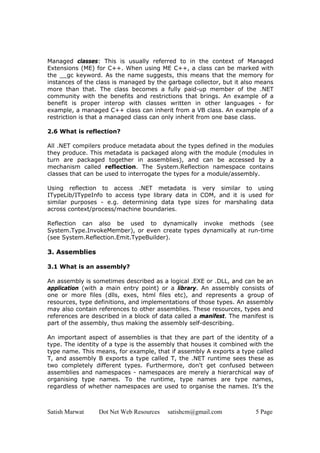 Managed classes: This is usually referred to in the context of Managed
Extensions (ME) for C++. When using ME C++, a class can be marked with
the __gc keyword. As the name suggests, this means that the memory for
instances of the class is managed by the garbage collector, but it also means
more than that. The class becomes a fully paid-up member of the .NET
community with the benefits and restrictions that brings. An example of a
benefit is proper interop with classes written in other languages - for
example, a managed C++ class can inherit from a VB class. An example of a
restriction is that a managed class can only inherit from one base class.

2.6 What is reflection?

All .NET compilers produce metadata about the types defined in the modules
they produce. This metadata is packaged along with the module (modules in
turn are packaged together in assemblies), and can be accessed by a
mechanism called reflection. The System.Reflection namespace contains
classes that can be used to interrogate the types for a module/assembly.

Using reflection to access .NET metadata is very similar to using
ITypeLib/ITypeInfo to access type library data in COM, and it is used for
similar purposes - e.g. determining data type sizes for marshaling data
across context/process/machine boundaries.

Reflection can also be used to dynamically invoke methods (see
System.Type.InvokeMember), or even create types dynamically at run-time
(see System.Reflection.Emit.TypeBuilder).

3. Assemblies

3.1 What is an assembly?

An assembly is sometimes described as a logical .EXE or .DLL, and can be an
application (with a main entry point) or a library. An assembly consists of
one or more files (dlls, exes, html files etc), and represents a group of
resources, type definitions, and implementations of those types. An assembly
may also contain references to other assemblies. These resources, types and
references are described in a block of data called a manifest. The manifest is
part of the assembly, thus making the assembly self-describing.

An important aspect of assemblies is that they are part of the identity of a
type. The identity of a type is the assembly that houses it combined with the
type name. This means, for example, that if assembly A exports a type called
T, and assembly B exports a type called T, the .NET runtime sees these as
two completely different types. Furthermore, don't get confused between
assemblies and namespaces - namespaces are merely a hierarchical way of
organising type names. To the runtime, type names are type names,
regardless of whether namespaces are used to organise the names. It's the



Satish Marwat    Dot Net Web Resources   satishcm@gmail.com            5 Page
 