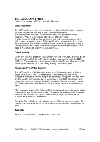 Different b/w .NET & J2EE ?
Differences between J2EE and the .NET Platform

Vendor Neutrality

The .NET platform is not vendor neutral, it is tied to the Microsoft operating
systems. But neither are any of the J2EE implementations
Many companies buy into J2EE believing that it will give them vendor
neutrality. And, in fact, this is a stated goal of Sun's vision:
A wide variety of J2EE product configurations and implementations, all of
which meet the requirements of this specification, are possible. A portable
J2EE application will function correctly when successfully deployed in any of
these products. (ref : Java 2 Platform Enterprise Edition Specification, v1.3,
page 2-7 available at http://java.sun.com/j2ee/)

Overall Maturity

Given that the .NET platform has a three year lead over J2EE, it should be no
surprise to learn that the .NET platform is far more mature than the J2EE
platform. Whereas we have high volume highly reliable web sites using .NET
technologies (NASDAQ and Dell being among many examples)

Interoperability and Web Services

The .NET platform eCollaboration model is, as I have discussed at length,
based on the UDDI and SOAP standards. These standards are widely
supported by more than 100 companies. Microsoft, along with IBM and Ariba,
are the leaders in this area. Sun is a member of the UDDI consortium and
recognizes the importance of the UDDI standards. In a recent press release,
Sun's George Paolini, Vice President for the Java Community Development,
says:

"Sun has always worked to help establish and support open, standards-based
technologies that facilitate the growth of network-based applications, and we
see UDDI as an important project to establish a registry framework for
business-to-business e-commerce

But while Sun publicly says it believes in the UDDI standards, in reality, Sun
has done nothing whatsoever to incorporate any of the UDDI standards into
J2EE.

Scalability

Typical Comparision w.r.t Systems and their costs




Satish Marwat       Dot Net Web Resources   satishcm@gmail.com          63 Page
 