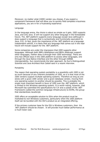 Moreover, no matter what [J2EE] vendor you choose, if you expect a
component framework that will allow you to quickly field complete e-business
applications, you are in for a frustrating experience

Language

In the language arena, the choice is about as simple as it gets. J2EE supports
Java, and only Java. It will not support any other language in the foreseeable
future. The .NET platform supports every language except Java (although it
does support a language that is syntactically and functionally equivalent to
Java, C#). In fact, given the importance of the .NET platform as a language
independent vehicle, it is likely that any language that comes out in the near
future will include support for the .NET platform.

Some companies are under the impression that J2EE supports other
languages. Although both IBM's WebSphere and BEA's WebLogic support
other languages, neither does it through their J2EE technology. There are
only two official ways in the J2EE platform to access other languages, one
through the Java Native Interface and the other through CORBA
interoperability. Sun recommends the later approach. As Sun's Distinguished
Scientist and Java Architect Rick Cattell said in a recent interview.

Portability

The reason that operating system portability is a possibility with J2EE is not
so much because of any inherent portability of J2EE, as it is that most of the
J2EE vendors support multiple operating systems. Therefore as long as one
sticks with a given J2EE vendor and a given database vendor, moving from
one operating system to another should be possible. This is probably the
single most important benefit in favor of J2EE over the .NET platform, which
is limited to the Windows operating system. It is worth noting, however, that
Microsoft has submitted the specifications for C# and a subset of the .NET
Framework (called the common language infrastructure) to ECMA, the group
that standardizes JavaScript.

J2EE offers an acceptable solution to ISVs when the product must be
marketed to non-Windows customers, particularly when the J2EE platform
itself can be bundled with the ISV's product as an integrated offering.

If the primary customer base for the ISV is Windows customers, then the
.NET platform should be chosen. It will provide much better performance at
a much lower cost.




Satish Marwat    Dot Net Web Resources   satishcm@gmail.com            65 Page
 