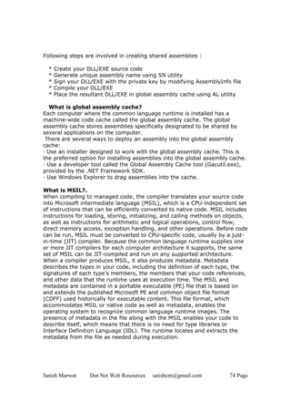 Following steps are involved in creating shared assemblies :

  *   Create your DLL/EXE source code
  *   Generate unique assembly name using SN utility
  *   Sign your DLL/EXE with the private key by modifying AssemblyInfo file
  *   Compile your DLL/EXE
  *   Place the resultant DLL/EXE in global assembly cache using AL utility

  What is global assembly cache?
Each computer where the common language runtime is installed has a
machine-wide code cache called the global assembly cache. The global
assembly cache stores assemblies specifically designated to be shared by
several applications on the computer.
 There are several ways to deploy an assembly into the global assembly
cache:
· Use an installer designed to work with the global assembly cache. This is
the preferred option for installing assemblies into the global assembly cache.
· Use a developer tool called the Global Assembly Cache tool (Gacutil.exe),
provided by the .NET Framework SDK.
· Use Windows Explorer to drag assemblies into the cache.

What is MSIL?.
When compiling to managed code, the compiler translates your source code
into Microsoft intermediate language (MSIL), which is a CPU-independent set
of instructions that can be efficiently converted to native code. MSIL includes
instructions for loading, storing, initializing, and calling methods on objects,
as well as instructions for arithmetic and logical operations, control flow,
direct memory access, exception handling, and other operations. Before code
can be run, MSIL must be converted to CPU-specific code, usually by a just-
in-time (JIT) compiler. Because the common language runtime supplies one
or more JIT compilers for each computer architecture it supports, the same
set of MSIL can be JIT-compiled and run on any supported architecture.
When a compiler produces MSIL, it also produces metadata. Metadata
describes the types in your code, including the definition of each type, the
signatures of each type's members, the members that your code references,
and other data that the runtime uses at execution time. The MSIL and
metadata are contained in a portable executable (PE) file that is based on
and extends the published Microsoft PE and common object file format
(COFF) used historically for executable content. This file format, which
accommodates MSIL or native code as well as metadata, enables the
operating system to recognize common language runtime images. The
presence of metadata in the file along with the MSIL enables your code to
describe itself, which means that there is no need for type libraries or
Interface Definition Language (IDL). The runtime locates and extracts the
metadata from the file as needed during execution.




Satish Marwat      Dot Net Web Resources   satishcm@gmail.com           74 Page
 