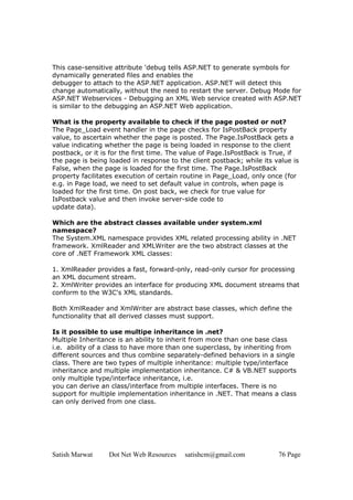 This case-sensitive attribute 'debug tells ASP.NET to generate symbols for
dynamically generated files and enables the
debugger to attach to the ASP.NET application. ASP.NET will detect this
change automatically, without the need to restart the server. Debug Mode for
ASP.NET Webservices - Debugging an XML Web service created with ASP.NET
is similar to the debugging an ASP.NET Web application.

What is the property available to check if the page posted or not?
The Page_Load event handler in the page checks for IsPostBack property
value, to ascertain whether the page is posted. The Page.IsPostBack gets a
value indicating whether the page is being loaded in response to the client
postback, or it is for the first time. The value of Page.IsPostBack is True, if
the page is being loaded in response to the client postback; while its value is
False, when the page is loaded for the first time. The Page.IsPostBack
property facilitates execution of certain routine in Page_Load, only once (for
e.g. in Page load, we need to set default value in controls, when page is
loaded for the first time. On post back, we check for true value for
IsPostback value and then invoke server-side code to
update data).

Which are the abstract classes available under system.xml
namespace?
The System.XML namespace provides XML related processing ability in .NET
framework. XmlReader and XMLWriter are the two abstract classes at the
core of .NET Framework XML classes:

1. XmlReader provides a fast, forward-only, read-only cursor for processing
an XML document stream.
2. XmlWriter provides an interface for producing XML document streams that
conform to the W3C's XML standards.

Both XmlReader and XmlWriter are abstract base classes, which define the
functionality that all derived classes must support.

Is it possible to use multipe inheritance in .net?
Multiple Inheritance is an ability to inherit from more than one base class
i.e. ability of a class to have more than one superclass, by inheriting from
different sources and thus combine separately-defined behaviors in a single
class. There are two types of multiple inheritance: multiple type/interface
inheritance and multiple implementation inheritance. C# & VB.NET supports
only multiple type/interface inheritance, i.e.
you can derive an class/interface from multiple interfaces. There is no
support for multiple implementation inheritance in .NET. That means a class
can only derived from one class.




Satish Marwat     Dot Net Web Resources   satishcm@gmail.com            76 Page
 