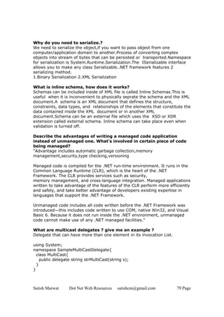 Why do you need to serialize.?
We need to serialize the object,if you want to pass object from one
computer/application domain to another.Process of converting complex
objects into stream of bytes that can be persisted or transported.Namespace
for serialization is System.Runtime.Serialization.The ISerializable interface
allows you to make any class Serializable..NET framework features 2
serializing method.
1.Binary Serialization 2.XML Serialization

What is inline schema, how does it works?
Schemas can be included inside of XML file is called Inline Schemas.This is
useful when it is inconvenient to physically seprate the schema and the XML
document.A schema is an XML document that defines the structure,
constraints, data types, and relationships of the elements that constitute the
data contained inside the XML document or in another XML
document.Schema can be an external file which uses the XSD or XDR
extension called external schema. Inline schema can take place even when
validation is turned off.

Describe the advantages of writing a managed code application
instead of unmanaged one. What's involved in certain piece of code
being managed?
"Advantage includes automatic garbage collection,memory
management,security,type checking,versioning

Managed code is compiled for the .NET run-time environment. It runs in the
Common Language Runtime (CLR), which is the heart of the .NET
Framework. The CLR provides services such as security,
memory management, and cross-language integration. Managed applications
written to take advantage of the features of the CLR perform more efficiently
and safely, and take better advantage of developers existing expertise in
languages that support the .NET Framework.

Unmanaged code includes all code written before the .NET Framework was
introduced—this includes code written to use COM, native Win32, and Visual
Basic 6. Because it does not run inside the .NET environment, unmanaged
code cannot make use of any .NET managed facilities."

What are multicast delegates ? give me an example ?
Delegate that can have more than one element in its invocation List.

using System;
namespace SampleMultiCastDelegate{
  class MultiCast{
    public delegate string strMultiCast(string s);
  }
}



Satish Marwat     Dot Net Web Resources     satishcm@gmail.com         79 Page
 