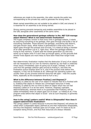 references are made to the assembly, the caller records the public key
corresponding to the private key used to generate the strong name.

Weak named assemblies are not suitable to be added in GAC and shared. It
is essential for an assembly to be strong named.

Strong naming prevents tampering and enables assemblies to be placed in
the GAC alongside other assemblies of the same name.

How does the generational garbage collector in the .NET CLR manage
object lifetime? What is non-deterministic finalization?
The hugely simplistic version is that every time it garbage-collects, it starts
by assuming everything to be garbage, then goes through and builds a list of
everything reachable. Those become not-garbage, everything else doesn't,
and gets thrown away. What makes it generational is that every time an
object goes through this process and survives, it is noted as being a member
of an older generation (up to 2, right now). When the garbage-collector is
trying to free memory, it starts with the lowest generation (0) and only
works up to higher ones if it can't free up enough space, on the grounds that
shorter-lived objects are more likely to have been freed than longer-lived
ones.

Non-deterministic finalization implies that the destructor (if any) of an object
will not necessarily be run (nor its memory cleaned up, but that's a relatively
minor issue) immediately upon its going out of scope. Instead, it will wait
until first the garbage collector gets around to finding it, and then the
finalisation queue empties down to it; and if the process ends before this
happens, it may not be finalised at all. (Although the operating system will
usually clean up any process-external resources left open - note the usually
there, especially as the exceptions tend to hurt a lot.)

What is the difference between Finalize() and Dispose()?
Dispose() is called by the user of an object to indicate that he is finished with
it, enabling that object to release any unmanaged resources it holds.
Finalize() is called by the run-time to allow an object which has not had
Dispose() called on it to do the same. However, Dispose() operates
determinalistically, whereas there is no guarantee that Finalize() will be
called immediately when an object goes out of scope - or indeed at all, if the
program ends before that object is GCed - and as such Dispose() is generally
preferred.

How is the using() pattern useful? What is IDisposable? How does it
support deterministic finalization?
The using() pattern is useful because it ensures that Dispose() will always be
called when a disposable object (defined as one that implements IDisposable,
and thus the Dispose() method) goes out of scope, even if it does so by an
exception being thrown, and thus that resources are always released.



Satish Marwat     Dot Net Web Resources    satishcm@gmail.com            87 Page
 