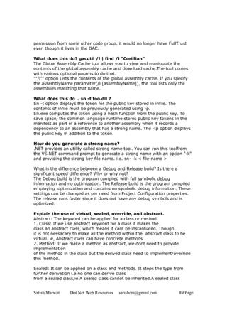 permission from some other code group, it would no longer have FullTrust
even though it lives in the GAC.

What does this do? gacutil /l | find /i "Corillian"
The Global Assembly Cache tool allows you to view and manipulate the
contents of the global assembly cache and download cache.The tool comes
with various optional params to do that.
""/l"" option Lists the contents of the global assembly cache. If you specify
the assemblyName parameter(/l [assemblyName]), the tool lists only the
assemblies matching that name.

What does this do .. sn -t foo.dll ?
Sn -t option displays the token for the public key stored in infile. The
contents of infile must be previously generated using -p.
Sn.exe computes the token using a hash function from the public key. To
save space, the common language runtime stores public key tokens in the
manifest as part of a reference to another assembly when it records a
dependency to an assembly that has a strong name. The -tp option displays
the public key in addition to the token.

How do you generate a strong name?
.NET provides an utility called strong name tool. You can run this toolfrom
the VS.NET command prompt to generate a strong name with an option "-k"
and providing the strong key file name. i.e. sn- -k < file-name >

What is the difference between a Debug and Release build? Is there a
significant speed difference? Why or why not?
The Debug build is the program compiled with full symbolic debug
information and no optimization. The Release build is the program compiled
employing optimization and contains no symbolic debug information. These
settings can be changed as per need from Project Configuration properties.
The release runs faster since it does not have any debug symbols and is
optimized.

Explain the use of virtual, sealed, override, and abstract.
Abstract: The keyword can be applied for a class or method.
1. Class: If we use abstract keyword for a class it makes the
class an abstract class, which means it cant be instantiated. Though
it is not nessacary to make all the method within the abstract class to be
virtual. ie, Abstract class can have concrete methods
2. Method: If we make a method as abstract, we dont need to provide
implementation
of the method in the class but the derived class need to implement/override
this method.

Sealed: It can be applied on a class and methods. It stops the type from
further derivation i.e no one can derive class
from a sealed class,ie A sealed class cannot be inherited.A sealed class


Satish Marwat     Dot Net Web Resources   satishcm@gmail.com            89 Page
 