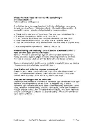 What actually happes when you add a something to
arraylistcollection ?
Following things will happen :

Arraylist is a dynamic array class in c# in System.Collections namespace
derived from interfaces – ICollection , IList , ICloneable , IConvertible . It
terms of in memory structure following is the implementation .

a. Check up the total space if there’s any free space on the declared list .
b. If yes add the new item and increase count by 1 .
c. If No Copy the whole thing to a temporary Array of Last Max. Size .
d. Create new Array with size ( Last Array Size + Increase Value )
e. Copy back values from temp and reference this new array as original array
.
f. Must doing Method updates too , need to check it up .

What is Boxing and unboxing? Does it occure automaatically or u
need to write code to box and unbox?
Boxing – Process of converting a System.ValueType to Reference Type ,
Mostly base class System.Object type and allocating it memory on Heap
.Reverse is unboxing , but can only be done with prior boxed variables.

Boxing is always implicit but Unboxing needs to be explicitly done via casting
, thus ensuring the value type contained inside .

How Boxing and unboxing occures in memory?
Boxing converts value type to reference type , thus allocating memory on
Heap . Unboxing converts already boxed reference types to value types
through explicit casting , thus allocating memory on stack .

Why only boxed types can be unboxed?
Unboxing is the process of converting a Reference type variable to Value type
and thus allocating memory on the stack . It happens only to those
Reference type variables that have been earlier created by Boxing of a Value
Type , therefore internally they contain a value type , which can be obtained
through explicit casting . For any other Reference type , they don’t internally
contain a Value type to Unboxed via explicit casting . This is why only boxed
types can be unboxed .




Satish Marwat     Dot Net Web Resources    satishcm@gmail.com             94 Page
 