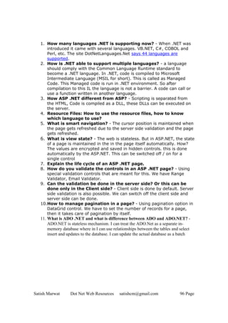 1. How many languages .NET is supporting now? - When .NET was
      introduced it came with several languages. VB.NET, C#, COBOL and
      Perl, etc. The site DotNetLanguages.Net says 44 languages are
      supported.
   2. How is .NET able to support multiple languages? - a language
      should comply with the Common Language Runtime standard to
      become a .NET language. In .NET, code is compiled to Microsoft
      Intermediate Language (MSIL for short). This is called as Managed
      Code. This Managed code is run in .NET environment. So after
      compilation to this IL the language is not a barrier. A code can call or
      use a function written in another language.
   3. How ASP .NET different from ASP? - Scripting is separated from
      the HTML, Code is compiled as a DLL, these DLLs can be executed on
      the server.
   4. Resource Files: How to use the resource files, how to know
      which language to use?
   5. What is smart navigation? - The cursor position is maintained when
      the page gets refreshed due to the server side validation and the page
      gets refreshed.
   6. What is view state? - The web is stateless. But in ASP.NET, the state
      of a page is maintained in the in the page itself automatically. How?
      The values are encrypted and saved in hidden controls. this is done
      automatically by the ASP.NET. This can be switched off / on for a
      single control
   7. Explain the life cycle of an ASP .NET page.
   8. How do you validate the controls in an ASP .NET page? - Using
      special validation controls that are meant for this. We have Range
      Validator, Email Validator.
   9. Can the validation be done in the server side? Or this can be
      done only in the Client side? - Client side is done by default. Server
      side validation is also possible. We can switch off the client side and
      server side can be done.
   10.How to manage pagination in a page? - Using pagination option in
      DataGrid control. We have to set the number of records for a page,
      then it takes care of pagination by itself.
   11. What is ADO .NET and what is difference between ADO and ADO.NET? -
       ADO.NET is stateless mechanism. I can treat the ADO.Net as a separate in-
       memory database where in I can use relationships between the tables and select
       insert and updates to the database. I can update the actual database as a batch




Satish Marwat      Dot Net Web Resources      satishcm@gmail.com                96 Page
 