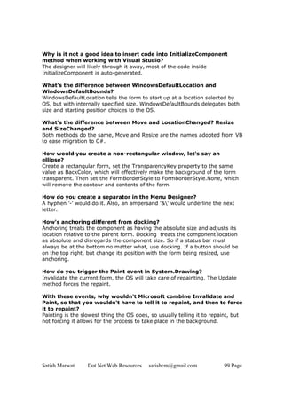 Why is it not a good idea to insert code into InitializeComponent
method when working with Visual Studio?
The designer will likely through it away, most of the code inside
InitializeComponent is auto-generated.

What's the difference between WindowsDefaultLocation and
WindowsDefaultBounds?
WindowsDefaultLocation tells the form to start up at a location selected by
OS, but with internally specified size. WindowsDefaultBounds delegates both
size and starting position choices to the OS.

What's the difference between Move and LocationChanged? Resize
and SizeChanged?
Both methods do the same, Move and Resize are the names adopted from VB
to ease migration to C#.

How would you create a non-rectangular window, let's say an
ellipse?
Create a rectangular form, set the TransparencyKey property to the same
value as BackColor, which will effectively make the background of the form
transparent. Then set the FormBorderStyle to FormBorderStyle.None, which
will remove the contour and contents of the form.

How do you create a separator in the Menu Designer?
A hyphen '-' would do it. Also, an ampersand '&' would underline the next
letter.

How's anchoring different from docking?
Anchoring treats the component as having the absolute size and adjusts its
location relative to the parent form. Docking treats the component location
as absolute and disregards the component size. So if a status bar must
always be at the bottom no matter what, use docking. If a button should be
on the top right, but change its position with the form being resized, use
anchoring.

How do you trigger the Paint event in System.Drawing?
Invalidate the current form, the OS will take care of repainting. The Update
method forces the repaint.

With these events, why wouldn't Microsoft combine Invalidate and
Paint, so that you wouldn't have to tell it to repaint, and then to force
it to repaint?
Painting is the slowest thing the OS does, so usually telling it to repaint, but
not forcing it allows for the process to take place in the background.




Satish Marwat     Dot Net Web Resources   satishcm@gmail.com            99 Page
 