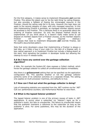 Satish Marwat Dot Net Web Resources satishcm@gmail.com 10 Page
For the first category, it makes sense to implement IDisposable and override
Finalize. This allows the object user to 'do the right thing' by calling Dispose,
but also provides a fallback of freeing the unmanaged resource in the
Finalizer, should the calling code fail in its duty. However this logic does not
apply to the second category of class, with only managed resources. In this
case implementing Finalize is pointless, as managed member objects cannot
be accessed in the Finalizer. This is because there is no guarantee about the
ordering of Finalizer execution. So only the Dispose method should be
implemented. (If you think about it, it doesn't really make sense to call
Dispose on member objects from a Finalizer anyway, as the member object's
Finalizer will do the required cleanup.)
For classes that need to implement IDisposable and override Finalize, see
Microsoft's documented pattern.
Note that some developers argue that implementing a Finalizer is always a
bad idea, as it hides a bug in your code (i.e. the lack of a Dispose call). A
less radical approach is to implement Finalize but include a Debug.Assert at
the start, thus signalling the problem in developer builds but allowing the
cleanup to occur in release builds.
5.6 Do I have any control over the garbage collection
algorithm?
A little. For example the System.GC class exposes a Collect method, which
forces the garbage collector to collect all unreferenced objects immediately.
Also there is a gcConcurrent setting that can be specified via the application
configuration file. This specifies whether or not the garbage collector
performs some of its collection activities on a separate thread. The setting
only applies on multi-processor machines, and defaults to true.
5.7 How can I find out what the garbage collector is doing?
Lots of interesting statistics are exported from the .NET runtime via the '.NET
CLR xxx' performance counters. Use Performance Monitor to view them.
5.8 What is the lapsed listener problem?
The lapsed listener problem is one of the primary causes of leaks in .NET
applications. It occurs when a subscriber (or 'listener') signs up for a
publisher's event, but fails to unsubscribe. The failure to unsubscribe means
that the publisher maintains a reference to the subscriber as long as the
publisher is alive. For some publishers, this may be the duration of the
application.
 