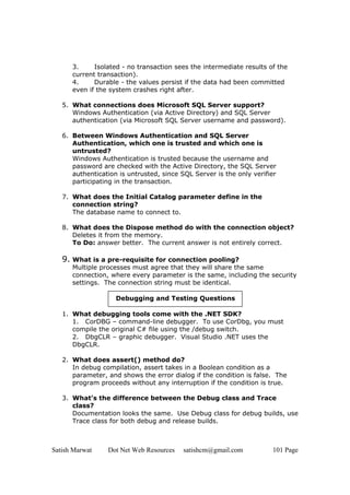 Satish Marwat Dot Net Web Resources satishcm@gmail.com 101 Page
3. Isolated - no transaction sees the intermediate results of the
current transaction).
4. Durable - the values persist if the data had been committed
even if the system crashes right after.
5. What connections does Microsoft SQL Server support?
Windows Authentication (via Active Directory) and SQL Server
authentication (via Microsoft SQL Server username and password).
6. Between Windows Authentication and SQL Server
Authentication, which one is trusted and which one is
untrusted?
Windows Authentication is trusted because the username and
password are checked with the Active Directory, the SQL Server
authentication is untrusted, since SQL Server is the only verifier
participating in the transaction.
7. What does the Initial Catalog parameter define in the
connection string?
The database name to connect to.
8. What does the Dispose method do with the connection object?
Deletes it from the memory.
To Do: answer better. The current answer is not entirely correct.
9. What is a pre-requisite for connection pooling?
Multiple processes must agree that they will share the same
connection, where every parameter is the same, including the security
settings. The connection string must be identical.
Debugging and Testing Questions
1. What debugging tools come with the .NET SDK?
1. CorDBG – command-line debugger. To use CorDbg, you must
compile the original C# file using the /debug switch.
2. DbgCLR – graphic debugger. Visual Studio .NET uses the
DbgCLR.
2. What does assert() method do?
In debug compilation, assert takes in a Boolean condition as a
parameter, and shows the error dialog if the condition is false. The
program proceeds without any interruption if the condition is true.
3. What’s the difference between the Debug class and Trace
class?
Documentation looks the same. Use Debug class for debug builds, use
Trace class for both debug and release builds.
 