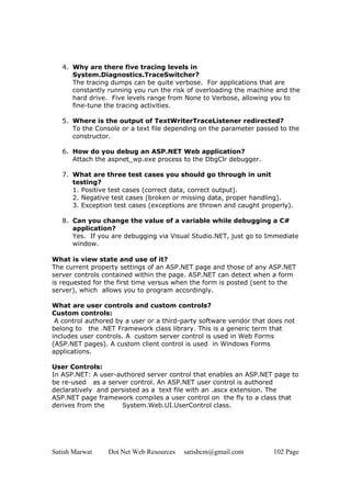 Satish Marwat Dot Net Web Resources satishcm@gmail.com 102 Page
4. Why are there five tracing levels in
System.Diagnostics.TraceSwitcher?
The tracing dumps can be quite verbose. For applications that are
constantly running you run the risk of overloading the machine and the
hard drive. Five levels range from None to Verbose, allowing you to
fine-tune the tracing activities.
5. Where is the output of TextWriterTraceListener redirected?
To the Console or a text file depending on the parameter passed to the
constructor.
6. How do you debug an ASP.NET Web application?
Attach the aspnet_wp.exe process to the DbgClr debugger.
7. What are three test cases you should go through in unit
testing?
1. Positive test cases (correct data, correct output).
2. Negative test cases (broken or missing data, proper handling).
3. Exception test cases (exceptions are thrown and caught properly).
8. Can you change the value of a variable while debugging a C#
application?
Yes. If you are debugging via Visual Studio.NET, just go to Immediate
window.
What is view state and use of it?
The current property settings of an ASP.NET page and those of any ASP.NET
server controls contained within the page. ASP.NET can detect when a form
is requested for the first time versus when the form is posted (sent to the
server), which allows you to program accordingly.
What are user controls and custom controls?
Custom controls:
A control authored by a user or a third-party software vendor that does not
belong to the .NET Framework class library. This is a generic term that
includes user controls. A custom server control is used in Web Forms
(ASP.NET pages). A custom client control is used in Windows Forms
applications.
User Controls:
In ASP.NET: A user-authored server control that enables an ASP.NET page to
be re-used as a server control. An ASP.NET user control is authored
declaratively and persisted as a text file with an .ascx extension. The
ASP.NET page framework compiles a user control on the fly to a class that
derives from the System.Web.UI.UserControl class.
 