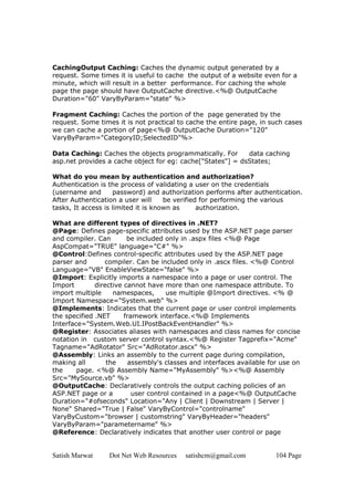 Satish Marwat Dot Net Web Resources satishcm@gmail.com 104 Page
CachingOutput Caching: Caches the dynamic output generated by a
request. Some times it is useful to cache the output of a website even for a
minute, which will result in a better performance. For caching the whole
page the page should have OutputCache directive.<%@ OutputCache
Duration="60" VaryByParam="state" %>
Fragment Caching: Caches the portion of the page generated by the
request. Some times it is not practical to cache the entire page, in such cases
we can cache a portion of page<%@ OutputCache Duration="120"
VaryByParam="CategoryID;SelectedID"%>
Data Caching: Caches the objects programmatically. For data caching
asp.net provides a cache object for eg: cache["States"] = dsStates;
What do you mean by authentication and authorization?
Authentication is the process of validating a user on the credentials
(username and password) and authorization performs after authentication.
After Authentication a user will be verified for performing the various
tasks, It access is limited it is known as authorization.
What are different types of directives in .NET?
@Page: Defines page-specific attributes used by the ASP.NET page parser
and compiler. Can be included only in .aspx files <%@ Page
AspCompat="TRUE" language="C#" %>
@Control:Defines control-specific attributes used by the ASP.NET page
parser and compiler. Can be included only in .ascx files. <%@ Control
Language="VB" EnableViewState="false" %>
@Import: Explicitly imports a namespace into a page or user control. The
Import directive cannot have more than one namespace attribute. To
import multiple namespaces, use multiple @Import directives. <% @
Import Namespace="System.web" %>
@Implements: Indicates that the current page or user control implements
the specified .NET framework interface.<%@ Implements
Interface="System.Web.UI.IPostBackEventHandler" %>
@Register: Associates aliases with namespaces and class names for concise
notation in custom server control syntax.<%@ Register Tagprefix="Acme"
Tagname="AdRotator" Src="AdRotator.ascx" %>
@Assembly: Links an assembly to the current page during compilation,
making all the assembly's classes and interfaces available for use on
the page. <%@ Assembly Name="MyAssembly" %><%@ Assembly
Src="MySource.vb" %>
@OutputCache: Declaratively controls the output caching policies of an
ASP.NET page or a user control contained in a page<%@ OutputCache
Duration="#ofseconds" Location="Any | Client | Downstream | Server |
None" Shared="True | False" VaryByControl="controlname"
VaryByCustom="browser | customstring" VaryByHeader="headers"
VaryByParam="parametername" %>
@Reference: Declaratively indicates that another user control or page
 