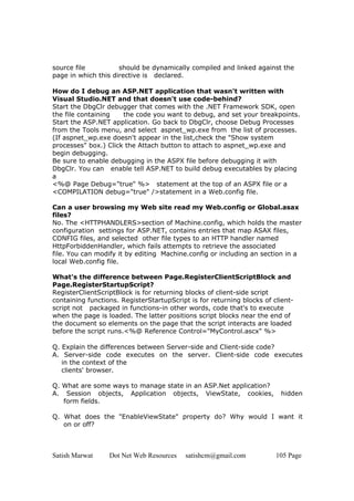 Satish Marwat Dot Net Web Resources satishcm@gmail.com 105 Page
source file should be dynamically compiled and linked against the
page in which this directive is declared.
How do I debug an ASP.NET application that wasn't written with
Visual Studio.NET and that doesn't use code-behind?
Start the DbgClr debugger that comes with the .NET Framework SDK, open
the file containing the code you want to debug, and set your breakpoints.
Start the ASP.NET application. Go back to DbgClr, choose Debug Processes
from the Tools menu, and select aspnet_wp.exe from the list of processes.
(If aspnet_wp.exe doesn't appear in the list,check the "Show system
processes" box.) Click the Attach button to attach to aspnet_wp.exe and
begin debugging.
Be sure to enable debugging in the ASPX file before debugging it with
DbgClr. You can enable tell ASP.NET to build debug executables by placing
a
<%@ Page Debug="true" %> statement at the top of an ASPX file or a
<COMPILATION debug="true" />statement in a Web.config file.
Can a user browsing my Web site read my Web.config or Global.asax
files?
No. The <HTTPHANDLERS>section of Machine.config, which holds the master
configuration settings for ASP.NET, contains entries that map ASAX files,
CONFIG files, and selected other file types to an HTTP handler named
HttpForbiddenHandler, which fails attempts to retrieve the associated
file. You can modify it by editing Machine.config or including an section in a
local Web.config file.
What's the difference between Page.RegisterClientScriptBlock and
Page.RegisterStartupScript?
RegisterClientScriptBlock is for returning blocks of client-side script
containing functions. RegisterStartupScript is for returning blocks of client-
script not packaged in functions-in other words, code that's to execute
when the page is loaded. The latter positions script blocks near the end of
the document so elements on the page that the script interacts are loaded
before the script runs.<%@ Reference Control="MyControl.ascx" %>
Q. Explain the differences between Server-side and Client-side code?
A. Server-side code executes on the server. Client-side code executes
in the context of the
clients' browser.
Q. What are some ways to manage state in an ASP.Net application?
A. Session objects, Application objects, ViewState, cookies, hidden
form fields.
Q. What does the "EnableViewState" property do? Why would I want it
on or off?
 