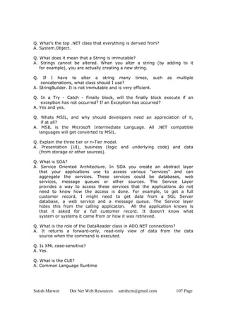 Satish Marwat Dot Net Web Resources satishcm@gmail.com 107 Page
Q. What's the top .NET class that everything is derived from?
A. System.Object.
Q. What does it mean that a String is immutable?
A. Strings cannot be altered. When you alter a string (by adding to it
for example), you are actually creating a new string.
Q. If I have to alter a string many times, such as multiple
concatenations, what class should I use?
A. StringBuilder. It is not immutable and is very efficient.
Q. In a Try - Catch - Finally block, will the finally block execute if an
exception has not occurred? If an Exception has occurred?
A. Yes and yes.
Q. Whats MSIL, and why should developers need an appreciation of it,
if at all?
A. MSIL is the Microsoft Intermediate Language. All .NET compatible
languages will get converted to MSIL.
Q. Explain the three tier or n-Tier model.
A. Presentation (UI), business (logic and underlying code) and data
(from storage or other sources).
Q. What is SOA?
A. Service Oriented Architecture. In SOA you create an abstract layer
that your applications use to access various "services" and can
aggregate the services. These services could be databases, web
services, message queues or other sources. The Service Layer
provides a way to access these services that the applications do not
need to know how the access is done. For example, to get a full
customer record, I might need to get data from a SGL Server
database, a web service and a message queue. The Service layer
hides this from the calling application. All the application knows is
that it asked for a full customer record. It doesn't know what
system or systems it came from or how it was retrieved.
Q. What is the role of the DataReader class in ADO.NET connections?
A. It returns a forward-only, read-only view of data from the data
source when the command is executed.
Q. Is XML case-sensitive?
A. Yes.
Q. What is the CLR?
A. Common Language Runtime
 
