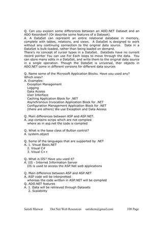 Satish Marwat Dot Net Web Resources satishcm@gmail.com 108 Page
Q. Can you explain some differences between an ADO.NET Dataset and an
ADO Recordset? (Or describe some features of a Dataset).
A. A DataSet can represent an entire relational database in memory,
complete with tables, relations, and views. A DataSet is designed to work
without any continuing connection to the original data source. Data in a
DataSet is bulk-loaded, rather than being loaded on demand.
There's no concept of cursor types in a DataSet. DataSets have no current
record pointer You can use For Each loops to move through the data. You
can store many edits in a DataSet, and write them to the original data source
in a single operation. Though the DataSet is universal, ther objects in
ADO.NET come in different versions for different data sources
Q. Name some of the Microsoft Application Blocks. Have you used any?
Which ones?
A. Examples:
Exception Management
Logging
Data Access
User Interface
Caching Application Block for .NET
Asynchronous Invocation Application Block for .NET
Configuration Management Application Block for .NET
(there are others) We use Exception and Data Access
Q. Main differences between ASP and ASP.NET.
A. asp contains scrips which are not compiled
where as in asp.net the code is compiled
Q. What is the base class of Button control?
A. system.object
Q. Some of the languages that are supported by .NET
A. 1. Visual Basic.NET
2. Visual C#
3. Visual C++
Q. What is IIS? Have you used it?
A. IIS - Internet Information Server
IIS is used to access the ASP.Net web applications
Q. Main difference between ASP and ASP.NET
A. ASP code will be interpretted
whereas the code written in ASP.NET will be compiled
Q. ADO.NET features
A. 1. Data will be retrieved through Datasets
2. Scalability
 