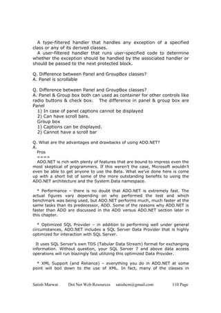 Satish Marwat Dot Net Web Resources satishcm@gmail.com 110 Page
A type-filtered handler that handles any exception of a specified
class or any of its derived classes.
A user-filtered handler that runs user-specified code to determine
whether the exception should be handled by the associated handler or
should be passed to the next protected block.
Q. Difference between Panel and GroupBox classes?
A. Panel is scrollable
Q. Difference between Panel and GroupBox classes?
A. Panel & Group box both can used as container for other controls like
radio buttons & check box. The difference in panel & group box are
Panel
1) In case of panel captions cannot be displayed
2) Can have scroll bars.
Group box
1) Captions can be displayed.
2) Cannot have a scroll bar
Q. What are the advantages and drawbacks of using ADO.NET?
A.
Pros
====
ADO.NET is rich with plenty of features that are bound to impress even the
most skeptical of programmers. If this weren’t the case, Microsoft wouldn’t
even be able to get anyone to use the Beta. What we’ve done here is come
up with a short list of some of the more outstanding benefits to using the
ADO.NET architecture and the System.Data namespace.
* Performance – there is no doubt that ADO.NET is extremely fast. The
actual figures vary depending on who performed the test and which
benchmark was being used, but ADO.NET performs much, much faster at the
same tasks than its predecessor, ADO. Some of the reasons why ADO.NET is
faster than ADO are discussed in the ADO versus ADO.NET section later in
this chapter.
* Optimized SQL Provider – in addition to performing well under general
circumstances, ADO.NET includes a SQL Server Data Provider that is highly
optimized for interaction with SQL Server.
It uses SQL Server’s own TDS (Tabular Data Stream) format for exchanging
information. Without question, your SQL Server 7 and above data access
operations will run blazingly fast utilizing this optimized Data Provider.
* XML Support (and Reliance) – everything you do in ADO.NET at some
point will boil down to the use of XML. In fact, many of the classes in
 