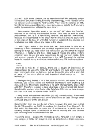 Satish Marwat Dot Net Web Resources satishcm@gmail.com 111 Page
ADO.NET, such as the DataSet, are so intertwined with XML that they simply
cannot exist or function without utilizing the technology. You’ll see later when
we compare and contrast the “old” and the “new” why the reliance on XML
for internal storage provides many, many advantages, both to the framework
and to the programmer utilizing the class library.
* Disconnected Operation Model – the core ADO.NET class, the DataSet,
operates in an entirely disconnected fashion. This may be new to some
programmers, but it is a remarkably efficient and scalable architecture.
Because the disconnected model allows for the DataSet class to beunaware
of the origin of its data, an unlimited number of supported data sources can
be plugged into code without any hassle in the future.
* Rich Object Model – the entire ADO.NET architecture is built on a
hierarchy of class inheritance and interface implementation. Once you start
looking for things you need within this namespace, you’ll find that the logical
inheritance of features and base class support makes the entire system
extremely easy to use, and very customizable to suit your own needs. It is
just another example of how everything in the .NET framework is pushing
toward a trend of strong application design and strong OOP implementations.
Cons
====
Hard as it may be to believe, there are a couple of drawbacks or
disadvantages to using the ADO.NET architecture. I’m sure others can find
many more faults than we list here, but we decided to stick with a short list
of some of the more obvious and important shortcomings of the
technology.
* Managed-Only Access – for a few obvious reasons, and some far more
technical, you cannot utilize the ADO.NET architecture from anything but
managed code. This means that there is no COM interoperability allowed for
ADO.NET. Therefore, in order to take advantage of the advanced SQL Server
Data Provider and any other feature like DataSets, XML internal data storage,
etc, your code must be running under the CLR.
* Only Three Managed Data Providers (so far) – unfortunately, if you need
to access any data that requires a driver that cannot be used through either
an OLEDB provider or the SQL Server
Data Provider, then you may be out of luck. However, the good news is that
the OLEDB provider for ODBC is available for download from Microsoft. At
that point the down-side becomes one of performance, in which you are
invoking multiple layers of abstraction as well as crossing the COM InterOp
gap, incurring some initial overhead as well.
* Learning Curve – despite the misleading name, ADO.NET is not simply a
new version of ADO, nor should it even be considered a direct successor.
 