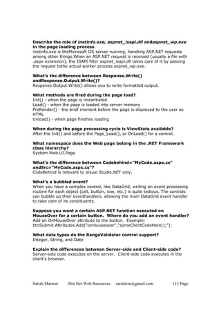 Satish Marwat Dot Net Web Resources satishcm@gmail.com 113 Page
Describe the role of inetinfo.exe, aspnet_isapi.dll andaspnet_wp.exe
in the page loading process.
inetinfo.exe is theMicrosoft IIS server running, handling ASP.NET requests
among other things.When an ASP.NET request is received (usually a file with
.aspx extension), the ISAPI filter aspnet_isapi.dll takes care of it by passing
the request tothe actual worker process aspnet_wp.exe.
What’s the difference between Response.Write()
andResponse.Output.Write()?
Response.Output.Write() allows you to write formatted output.
What methods are fired during the page load?
Init() - when the page is instantiated
Load() - when the page is loaded into server memory
PreRender() - the brief moment before the page is displayed to the user as
HTML
Unload() - when page finishes loading
When during the page processing cycle is ViewState available?
After the Init() and before the Page_Load(), or OnLoad() for a control.
What namespace does the Web page belong in the .NET Framework
class hierarchy?
System.Web.UI.Page
What’s the difference between Codebehind="MyCode.aspx.cs"
andSrc="MyCode.aspx.cs"?
CodeBehind is relevant to Visual Studio.NET only.
What’s a bubbled event?
When you have a complex control, like DataGrid, writing an event processing
routine for each object (cell, button, row, etc.) is quite tedious. The controls
can bubble up their eventhandlers, allowing the main DataGrid event handler
to take care of its constituents.
Suppose you want a certain ASP.NET function executed on
MouseOver for a certain button. Where do you add an event handler?
Add an OnMouseOver attribute to the button. Example:
btnSubmit.Attributes.Add("onmouseover","someClientCodeHere();");
What data types do the RangeValidator control support?
Integer, String, and Date
Explain the differences between Server-side and Client-side code?
Server-side code executes on the server. Client-side code executes in the
client's browser.
 