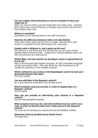 Satish Marwat Dot Net Web Resources satishcm@gmail.com 115 Page
Can you explain what inheritance is and an example of when you
might use it?
When you want to inherit (use the functionality of) another class. Example:
With a base class named Employee, a Manager class could be derived from
the Employee base class.
Whats an assembly?
Assemblies are the building blocks of the .NET framework
Describe the difference between inline and code behind.
Inline code written along side the html in a page. Code-behind is code
written in a separate file and referenced by the .aspx page
Explain what a diffgram is, and a good use for one?
The DiffGram is one of the two XML formats that you can use to render
DataSet object contents to XML. A good use is reading database data to an
XML file to be sent to a Web Service
Whats MSIL, and why should my developers need an appreciation of
it if at all?
MSIL is the Microsoft Intermediate Language. All .NET compatible languages
will get converted to MSIL. MSIL also allows the .NET Framework to JIT
compile the assembly on the installed computer
Which method do you invoke on the DataAdapter control to load your
generated dataset with data?
The Fill() method
Can you edit data in the Repeater control?
No, it just reads the information from its data source
Which template must you provide, in order to display data in a
Repeater control?
ItemTemplate.
How can you provide an alternating color scheme in a Repeater
control?
Use the AlternatingItemTemplate
What property must you set, and what method must you call in your
code, in order to bind the data from a data source to the Repeater
control?
You must set the DataSource property and call the DataBind method
What base class do all Web Forms inherit from?
The Page class.
 