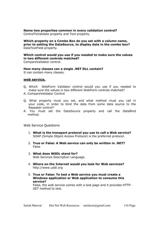 Satish Marwat Dot Net Web Resources satishcm@gmail.com 116 Page
Name two properties common in every validation control?
ControlToValidate property and Text property.
Which property on a Combo Box do you set with a column name,
prior to setting the DataSource, to display data in the combo box?
DataTextField property.
Which control would you use if you needed to make sure the values
in two different controls matched?
CompareValidator control.
How many classes can a single .NET DLL contain?
It can contain many classes.
web service.
Q. Which WebForm Validator control would you use if you needed to
make sure the values in two different WebForm controls matched?
A. CompareValidator Control
Q. What property must you set, and what method must you call in
your code, in order to bind the data from some data source to the
Repeater control?
A. You must set the DataSource property and call the DataBind
method.
Web Service Questions
1. What is the transport protocol you use to call a Web service?
SOAP (Simple Object Access Protocol) is the preferred protocol.
2. True or False: A Web service can only be written in .NET?
False
3. What does WSDL stand for?
Web Services Description Language.
4. Where on the Internet would you look for Web services?
http://www.uddi.org
5. True or False: To test a Web service you must create a
Windows application or Web application to consume this
service?
False, the web service comes with a test page and it provides HTTP-
GET method to test.
 