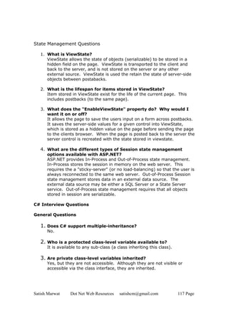 Satish Marwat Dot Net Web Resources satishcm@gmail.com 117 Page
State Management Questions
1. What is ViewState?
ViewState allows the state of objects (serializable) to be stored in a
hidden field on the page. ViewState is transported to the client and
back to the server, and is not stored on the server or any other
external source. ViewState is used the retain the state of server-side
objects between postabacks.
2. What is the lifespan for items stored in ViewState?
Item stored in ViewState exist for the life of the current page. This
includes postbacks (to the same page).
3. What does the "EnableViewState" property do? Why would I
want it on or off?
It allows the page to save the users input on a form across postbacks.
It saves the server-side values for a given control into ViewState,
which is stored as a hidden value on the page before sending the page
to the clients browser. When the page is posted back to the server the
server control is recreated with the state stored in viewstate.
4. What are the different types of Session state management
options available with ASP.NET?
ASP.NET provides In-Process and Out-of-Process state management.
In-Process stores the session in memory on the web server. This
requires the a "sticky-server" (or no load-balancing) so that the user is
always reconnected to the same web server. Out-of-Process Session
state management stores data in an external data source. The
external data source may be either a SQL Server or a State Server
service. Out-of-Process state management requires that all objects
stored in session are serializable.
C# Interview Questions
General Questions
1. Does C# support multiple-inheritance?
No.
2. Who is a protected class-level variable available to?
It is available to any sub-class (a class inheriting this class).
3. Are private class-level variables inherited?
Yes, but they are not accessible. Although they are not visible or
accessible via the class interface, they are inherited.
 