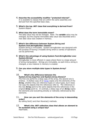 Satish Marwat Dot Net Web Resources satishcm@gmail.com 118 Page
4. Describe the accessibility modifier “protected internal”.
It is available to classes that are within the same assembly and
derived from the specified base class.
5. What’s the top .NET class that everything is derived from?
System.Object.
6. What does the term immutable mean?
The data value may not be changed. Note: The variable value may be
changed, but the original immutable data value was discarded and a
new data value was created in memory.
7. What’s the difference between System.String and
System.Text.StringBuilder classes?
System.String is immutable. System.StringBuilder was designed with
the purpose of having a mutable string where a variety of operations
can be performed.
8. What’s the advantage of using System.Text.StringBuilder over
System.String?
StringBuilder is more efficient in cases where there is a large amount
of string manipulation. Strings are immutable, so each time a string is
changed, a new instance in memory is created.
9. Can you store multiple data types in System.Array?
No.
10. What’s the difference between the
System.Array.CopyTo() and System.Array.Clone()?
The first one performs a deep copy of the array, the second one is
shallow. A shallow copy of an Array copies only the elements of the
Array, whether they are reference types or value types, but it does
not copy the objects that the references refer to. The references in
the new Array point to the same objects that the references in the
original Array point to. In contrast, a deep copy of an Array copies
the elements and everything directly or indirectly referenced by the
elements.
11. How can you sort the elements of the array in descending
order?
By calling Sort() and then Reverse() methods.
12. What’s the .NET collection class that allows an element to
be accessed using a unique key?
HashTable.
 
