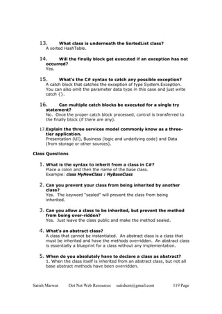 Satish Marwat Dot Net Web Resources satishcm@gmail.com 119 Page
13. What class is underneath the SortedList class?
A sorted HashTable.
14. Will the finally block get executed if an exception has not
occurred?
Yes.
15. What’s the C# syntax to catch any possible exception?
A catch block that catches the exception of type System.Exception.
You can also omit the parameter data type in this case and just write
catch {}.
16. Can multiple catch blocks be executed for a single try
statement?
No. Once the proper catch block processed, control is transferred to
the finally block (if there are any).
17.Explain the three services model commonly know as a three-
tier application.
Presentation (UI), Business (logic and underlying code) and Data
(from storage or other sources).
Class Questions
1. What is the syntax to inherit from a class in C#?
Place a colon and then the name of the base class.
Example: class MyNewClass : MyBaseClass
2. Can you prevent your class from being inherited by another
class?
Yes. The keyword “sealed” will prevent the class from being
inherited.
3. Can you allow a class to be inherited, but prevent the method
from being over-ridden?
Yes. Just leave the class public and make the method sealed.
4. What’s an abstract class?
A class that cannot be instantiated. An abstract class is a class that
must be inherited and have the methods overridden. An abstract class
is essentially a blueprint for a class without any implementation.
5. When do you absolutely have to declare a class as abstract?
1. When the class itself is inherited from an abstract class, but not all
base abstract methods have been overridden.
 