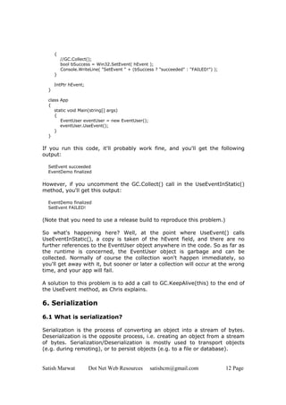 Satish Marwat Dot Net Web Resources satishcm@gmail.com 12 Page
{
//GC.Collect();
bool bSuccess = Win32.SetEvent( hEvent );
Console.WriteLine( "SetEvent " + (bSuccess ? "succeeded" : "FAILED!") );
}
IntPtr hEvent;
}
class App
{
static void Main(string[] args)
{
EventUser eventUser = new EventUser();
eventUser.UseEvent();
}
}
If you run this code, it'll probably work fine, and you'll get the following
output:
SetEvent succeeded
EventDemo finalized
However, if you uncomment the GC.Collect() call in the UseEventInStatic()
method, you'll get this output:
EventDemo finalized
SetEvent FAILED!
(Note that you need to use a release build to reproduce this problem.)
So what's happening here? Well, at the point where UseEvent() calls
UseEventInStatic(), a copy is taken of the hEvent field, and there are no
further references to the EventUser object anywhere in the code. So as far as
the runtime is concerned, the EventUser object is garbage and can be
collected. Normally of course the collection won't happen immediately, so
you'll get away with it, but sooner or later a collection will occur at the wrong
time, and your app will fail.
A solution to this problem is to add a call to GC.KeepAlive(this) to the end of
the UseEvent method, as Chris explains.
6. Serialization
6.1 What is serialization?
Serialization is the process of converting an object into a stream of bytes.
Deserialization is the opposite process, i.e. creating an object from a stream
of bytes. Serialization/Deserialization is mostly used to transport objects
(e.g. during remoting), or to persist objects (e.g. to a file or database).
 
